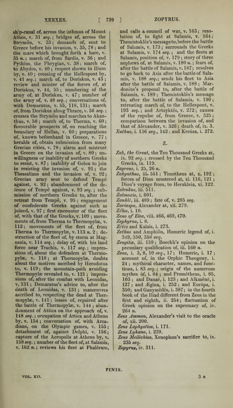 ship-canal of, across the isthmus of Mount Athos, V. 31 seq.; bridges of, across the Strymon, v. 35; demands of, sent to Greece before his invasion, v. 35, 78 ; and the mare which brought forth a hare, v. 35 n.; march of, from Sardis, v. 36 ; and Pythius, the Phrygian, v. 38; march of, to Abydos, v. 40 ; respect shown to Ilium by, V. 40 ; crossing of the Hellespont by, V. 41 seq.\ march of, to Doriskus, v. 43 ; review and muster of the forces of, at Doriskus, v. 44, 55 ; numbering of the army of, at Doriskus, v. 47; number of the army of, v. 48 seq.; conversations of, with Demaratus, v. 55, 118, 131; march of, from Doriskus along Thrace, v. 56 seq.; crosses the Strymon and marches to Akan- tbus, V. 58 ; march of, to Therma, v. 60 ; favourable prospects of, on reaching the boundary of Hellas, v. 60 ; preparations of, known beforehand in Greece, v. 77 ; heralds of, obtain submission from many Grecian cities, v. 78; alarm and mistrust in Greece on the invasion of, v. 80; un- willingness or inability of northern Greeks to resist, v. 87 ; inability of Gelon to join in resisting the invasion of, v. 91; the Thessalians and the invasion of, v. 92; Grecian army sent to defend Tempe against, v. 92; abandonment of the de- fence of Tempe against, v. 93 seq.; sub- mission of northern Greeks to, after the retreat from Tempe, v. 95 ; engagement of eonfederate Greeks against such as joined, v. 97; first encounter of the fleet of, with that of the Greeks, v. 109 ; move- ments of, from Therma to Thermopylae, v. 112; movements of the fleet of, from Therma to Thermopylae, v. 113 w. 2 ; de- struction of the fleet of, by storm at Mag- nesia, V. 114 seq.; delay of, with his land force near Trachis, v. 117 seg.; impres- sions of, about the defenders at Thermo- pylae, V. 118; at Thermopylae, doubts about the motives ascribed by Herodotus to, v. 119; the mountain-path avoiding Thermopylae revealed to, v. 121 ; impres- sions of, after the combat with Leonidas, V, 131; Demaratus’s advice to, after the death of Leonidas, v. 131 ; manoeuvres ascribed to, respecting the dead at Ther- mopylae, V. 141; losses of, repaired after the battle of Thermopylae, v. 144 ; aban- donment of Attica on the approach of, v. 148 seq.; occupation of Attica and Athens by, V. 154 ; conversation of, with Arca- dians, on the Olympic games, v. 155; detachment of, against Delphi, v. 156; capture of the Acropolis at Athens by, v. 158 seq.; number of the fleet of, at Salamis, V. 162 n.; reviews his fleet at Phalerum, and calls a council of war, v. 163; reso- lution of, to fight at Salamis, v. 164; Themistokles’s message to, before the battle of Salamis, v. 173; surrounds the Greeks at Salamis, v. 174 seq.; and the fleets at Salamis, position of, v. 179 ; story of three nephews of, at Salamis, v. 180 n.; fears of, after the battle of Salamis, v. 187; resolves to go back to Asia after the battle of Sala- mis, V. 188 seq.; sends his fleet to Asia after the battle of Salamis, v. 188 ; Mar- donius’s proposal to, after the battle of Salamis, v. 189; Themistokles’s message to, after the battle of Salamis, v. 190; retreating march of, to the Hellespont, v. 193 seq.; and Artayktes, v. 272; causes of the repulse of, from Greece, v. 325; comparison between the invasion of, and that of Alexander, v. 326 ; death of, ix. 3. Xuthus, i. 136 seq., 142; and Kreiisa, i. 272. Z. Zab, the Great, the Ten Thousand Greeks at, ix. 92 seq.; crossed by the Ten Thousand Greeks, ix. 119. Zagreus, i. 25, 26 n. Zakynthus, iii. 551 ; Timotheus at, x. 192 ; forces of Dion mustered at, xi. 116, 121 ; Dion’s voyage from, to Herakleia, xi. 122. Zaleukus, iii. 511. Zalmoxis, i. 601. ZankU, iii. 489 ; fate of, v. 285 seq. Zariaspa, Alexander at, xii. 279. Zelos, i. 10. Zeno of Elea, viii. 466, 469,470. Zephyrus, i. 8. Zetes and Kalais, i. 273. Zethus and Amphion, Homeric legend of, i. 349, 350, 358 seq. Zeugitce, iii. 159; Boeckh’s opinion on the pecuniary qualification of, iii. 160 n. Zeus, i. 3, 8, 10 seq., 17; Homeric, i. 17 ; account of, in the Orphie Theogony, i. 24 ; mythical character, names, and func- tions, i. 83 seq.; origin of the numerous mythes of, i. 84 ; and Prometheus, i. 85, 103 ; and Danae, i. 123 ; and Alkmene, i. 127; and -^Egina, i. 252 ; and Europa, i. 350; and Ganymedes, i. 387; in the fourth book of the Iliad different from Zeus in the first and eighth, ii. 254; fluctuation of Greek opinion on the supremacy of, iv. 264 n. Zeus Ammon, Alexander’s visit to the oracle of, xii. 200. Zeus Laphystios, i. 171. Zeus Lyk(jeus, i. 239. Zeus Meilichios, Xenophon’s sacrifice to, ix. 235 seq. Zopyrus, iv. 311. 3 B VOL. XIT. FINIS.