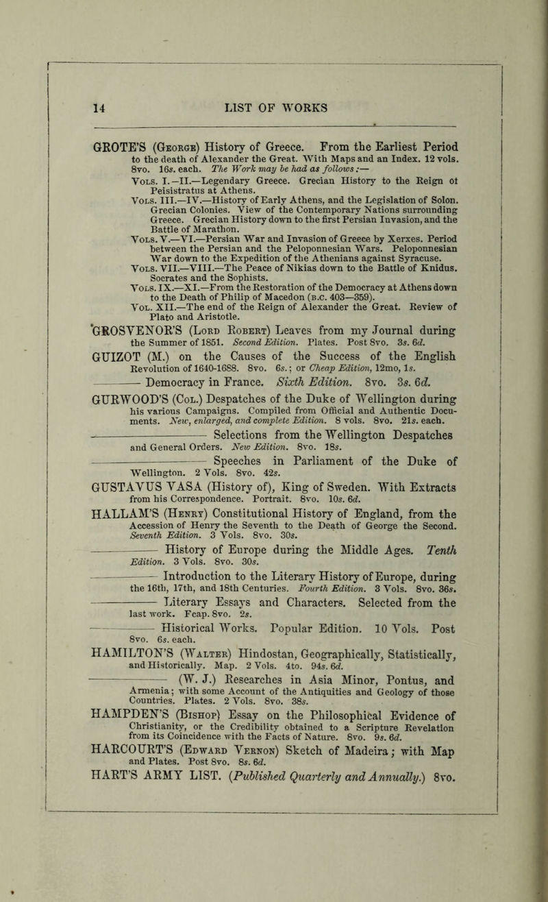 GROTE’S (George) History of Greece. From the Earliest Period to the death of Alexander the Great. With Maps and an Index. 12 vols. 8vo. 16s. each. The Work may he Jiad as follows :— Vols. I.—II.—Legendary Greece. Grecian History to the Eeign ot Peisistratiis at Athens. Vols. III.—IV.—History of Early Athens, and the Legislation of Solon. Grecian Colonies. View of the Contemporary Nations surrounding Greece. Grecian History down to the first Persian Invasion, and the Battle of Marathon. Vols. V.—VI.—Persian War and Invasion of Greece by Xerxes. Period between the Persian and the Peloponnesian Wars. Peloponnesian War down to the Expedition of the Athenians against Syracuse. Vols. VII.—VIII.—The Peace of Nikias down to the Battle of Knidus. Socrates and the Sophists. Vols. IX.—XI.—From the Restoration of the Democracy at Athens down to the Death of Philip of Macedon (b.c. 403—359). VoL. XII.—The end of the Eeign of Alexander the Great. Review of Plato and Aristotle. *GROSYENOR’S (Lord Robert) Leaves from my Journal during the Summer of 1851. Second Edition. Plates, Post 8vo. 35, Gd. GUIZOT (M.) on the Causes of the Success of the English Revolution of 1640-1688. 8vo. 6s.; or Cheap Edition, 12mo, Is. Democracy in France. Sixth Edition. 8vo. 3s. 6c?. GURWOOD’S (Col.) Despatches of the Duke of Wellington during his various Campaigns. Compiled from Official and Authentic Docu- ments. New, enlarged, and complete Edition. 8 vols. 8vo. 21s. each. — Selections from the Wellington Despatches and General Orders. New Edition. 8vo. 18s. — Speeches in Parliament of the Duke of Wellington. 2 Vols, 8vo. 42s. GUSTAYUS YASA (History of), King of Sweden. With Extracts from his Correspondence. Portrait. 8vo. 10s. M. HALL AM’S (Henry) Constitutional History of England, from the Accession of Henry the Seventh to the Death of George the Second. Seventh Edition. 3 Vols. 8vo. 30s. History of Europe during the Middle Ages. Tenth Edition. 3 Vols. 8vo. 30s. Introduction to the Literary History of Europe, during the 16th, 17th, and 18th Centuries. Fourth Edition. 3 Vols. 8vo. 36s. Literary Essays and Characters. Selected from the last work. Fcap. 8vo. 2s. Historical Works. Popular Edition. 10 Yols. Post 8vo. 6s. each, HAMILTON’S (Walter) Hindostan, Geographically, Statistically, and Historically, Map. 2 Vols. 4to. 945. Qd. (W. J.) Researches in Asia Minor, Pontus, and Armenia; with some Account of the Antiquities and Geology of those Countries. Plates. 2 Vols. 8vo. 38s. HAMPDEN’S (Bishop) Essay on the Philosophical Evidence of Christianity, or the Credibility obtained to a Scripture Revelation from its Coincidence with the Facts of Nature. 8vo. 9s. Qd. HARCOURT’S (Edward Yernon) Sketch of Madeira; with Map and Plates. Post 8vo. 8s. 6d. HART’S ARMY LIST. {Published Quarterly and Annually.) 8vo.