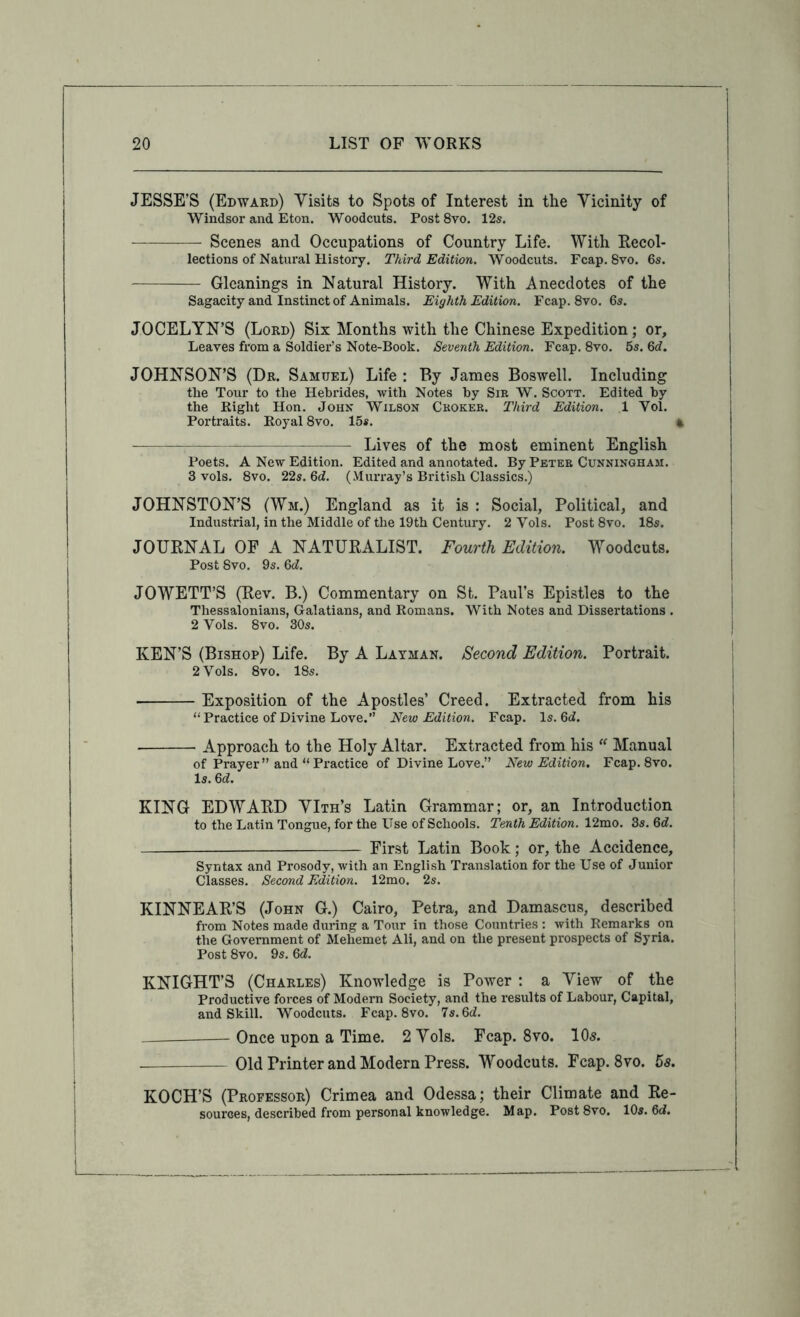 JESSE’S (Edward) Yisits to Spots of Interest in the Vicinity of Windsor and Eton. Woodcuts. Post 8vo. 12s. Scenes and Occupations of Country Life. With Recol- lections of Natural History. Third Edition. Woodcuts. Fcap. 8vo. 6s. Gleanings in Natural History. With Anecdotes of the Sagacity and Instinct of Animals. Eighth Edition. Fcap. 8vo. 6s. JOCELYN’S (Lord) Six Months with the Chinese Expedition; or. Leaves from a Soldier’s Note-Book. Seventh Edition. Fcap. 8vo. 6s. 6d. JOHNSON’S (Dr. Samuel) Life : By James Boswell. Including the Tour to the Hebrides, with Notes by Sir W. Scott. Edited by the Right Hon. John Wilson Choker. Third Edition. 1 Vol. Portraits. Royal 8vo. 15s. % Lives of the most eminent English Poets. A New Edition. Edited and annotated. By Peter Cunningham. 3 vols. 8vo. 22s. 6ci. (Murray’s British Classics.) JOHNSTON’S (Wm.) England as it is : Social, Political, and Industrial, in the Middle of the 19th Century. 2 Vols. Post 8vo. 18s. JOURNAL OF A NATURALIST. Fourth Edition. Woodcuts. Post 8vo. 9s. M. JOWETT’S (Rev. B.) Commentary on St. Paul’s Epistles to the Thessalonians, Galatians, and Romans. With Notes and Dissertations . 2 Vols. 8vo. 30s. KEN’S (Bishop) Life. By A Layman. Second Edition. Portrait. 2 Vols. 8vo. 18s. Exposition of the Apostles’ Creed. Extracted from his “ Practice of Divine Love.” New Edition. Fcap. Is. 6i. Approach to the Holy Altar. Extracted from his  Manual of Prayer ” and “ Practice of Divine Love.” New Edition. Fcap. 8vo. Is. Qd. KING EDWARD YIth’s Latin Grammar; or, an Introduction to the Latin Tongue, for the Use of Schools. Tenth Edition. 12mo. 3s. 6d. First Latin Book; or, the Accidence, Syntax and Prosody, with an English Translation for the Use of Junior Classes. Second Edition. 12mo. 2s. KINNEAR’S (John G.) Cairo, Petra, and Damascus, described from Notes made during a Tour in those Countries : with Remarks on the Government of Mehemet Ali, and on the present prospects of Syria. Post 8vo. 9s. Qd. KNIGHT’S (Charles) Knowledge is Power : a View of the Productive forces of Modern Society, and the results of Labour, Capital, and Skill. Woodcuts. Fcap. 8vo. 7s. 6d. Once upon a Time. 2 Yols. Fcap. 8vo. 105. Old Printer and Modern Press. Woodcuts. Fcap. 8vo. 5s. KOCH’S (Professor) Crimea and Odessa; their Climate and Re- sources, described from personal knowledge. Map. Post 8vo. 10s. 6d.