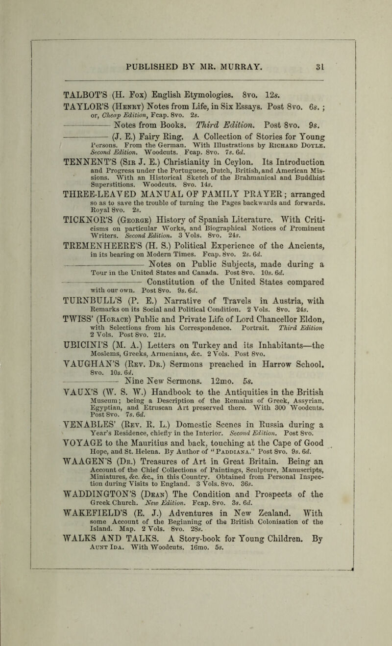 TALBOT’S (H. Fox) English Etymologies. 8vo. 12s. TAYLOR’S (Henry) Notes from Life, in Six Essays. Post 8yo. 6s. ; or, Cheap Edition, Fcap. 8vo, 2s. Notes from Books. Third Edition. Post 8vo. 9s. (J. E.) Fairy Ring. A Collection of Stories for Young Persons. From the German. With Illustrations by Richard Doyle. Second Edition. Woodcuts. Fcap. 8vo. Is. 6d. TENNENT’S (Sir J. E.) Christianity in Ceylon. Its Introduction and Progress under the Portuguese, Dutch, British, and American Mis- sions. With an Historical Sketch of the Brahmanical and Buddhist Superstitions. Woodcuts. 8vo. 14s. THREE-LEAYED MANUAL OF FAMILY PRAYER; arranged so as to save the trouble of turning the Pages backwards and forwards. Royal 8vo. 2s. TICKNOR’S (George) History of Spanish Literature. With Criti- cisms on particular Works, and Biographical Notices of Prominent Writers. Second Edition. 3 Vols. 8vo. 24s. TREMENHEERE’S (H. S.) Political Experience of the Ancients, in its bearing on Modern Times. Fcap. 8vo. 2s. Qd. Notes on Public Subjects, made during a Tour in the United States and Canada. Post8vo. 10s. 6c?. Constitution of the United States compared ■w'ith our own. Post 8vo. 9s. 6c?. TURNBULL’S (P. E.) Narrative of Travels in Austria, with Remarks on its Social and Political Condition. 2 Vols. 8vo. 24s. TWISS’ (Horace) Public and Private Life of Lord Chancellor Eldon, with Selections from his Correspondence. Portrait. Third Edition 2 Vols. Post 8vo. 21s. UBICINI’S (M. a.) Letters on Turkey and its Inhabitants—the Moslems, Greeks, Armenians, &c. 2 Vols. Post 8vo. VAUGHAN’S (Rev. Dr.) Sermons preached in Harrow School. 8vo. lOs. 6'i. — Nine New Sermons. 12mo. 5s. VAUX’S (W. S. W.) Handbook to the Antiquities in the British Museum; being a Description of the Remains of Greek, Assyrian, Egyptian, and Etruscan Art preserved there. With 300 Woodcuts. Post 8vo. 7s. 6c?. VENABLES’ (Rev. R. L.) Domestic Scenes in Russia during a Year’s Residence, chiefly in the Interior. Second Edition. Post 8vo. VOYAGE to the Mauritius and back, touching at the Cape of Good Hope, and St. Helena. By Author of “ Paddiana.” Post 8vo. 9s. 6c?. WAAGEN’S (Dr.) Treasures of Art in Great Britain. Being an Account of the Chief Collections of Paintings, Sculpture, Manuscripts, Miniatures, &c. &c., in this Country. Obtained from Personal Inspec- tion during Visits to England. 3 Vols. 8vo. 36s. WADDINGTON’S (Dean) The Condition and Prospects of the Greek Church. New Edition. Fcap. 8vo. 3s. 6c?. WAKEFIELD’S (E. J.) Adventures in New Zealand. With some Account of the Beginning of the British Colonisation of the Island. Map. 2 Vols. 8vo. 28s. WALKS AND TALKS. A Story-book for Young Children. By Aunt Ida. With Woodcuts. 16mo. 5s.