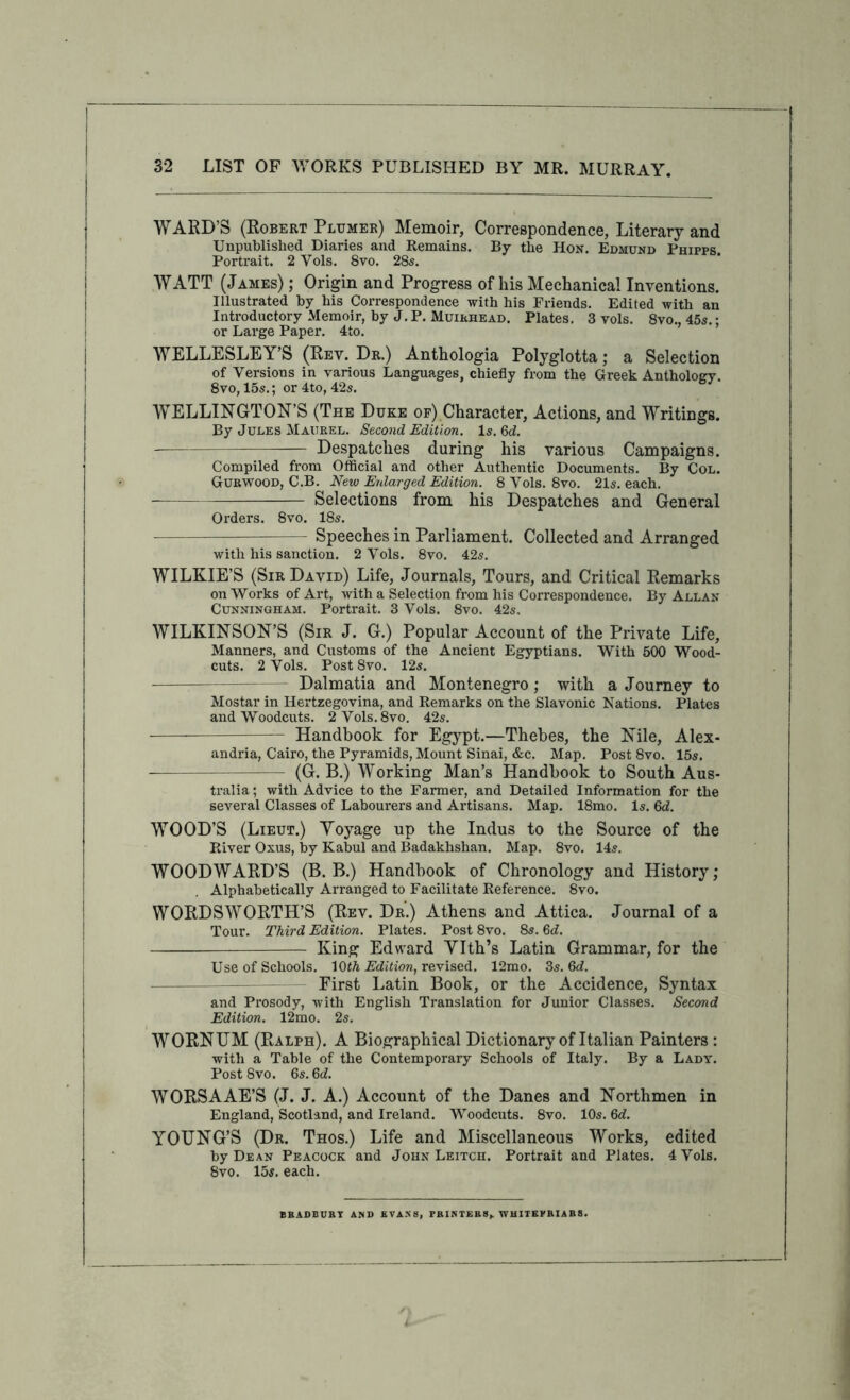 WARD’S (Robert Pltjmer) Memoir, Correspondence, Literary and Unpublished Diaries and Remains. By the Hon. Edmund Phipps. Portrait. 2 Vols. 8vo. 28s. WATT (James) ; Origin and Progress of his Mechanical Inventions. Illustrated by his Correspondence with his Friends. Edited with an Introductory Memoir, by J.P. Muirhead. Plates. 3 vols. 8vo., 45s.: or Large Paper. 4to. WELLESLEY’S (Rev. Dr.) Anthologia Polyglotta; a Selection of Versions in various Languages, chiefly from the Greek Anthology. 8vo, 15s.; or 4to, 42s. WELLINGTON’S (The Duke op) Character, Actions, and Writings. By Jules Maurel. Second Edition. Is. 6d. — Despatches during his various Campaigns. Compiled from Official and other Authentic Documents. By Col. Gurwood, C.B. New Enlarged Edition. 8 Vols. 8vo. 21s. each. Selections from his Despatches and General Orders. 8vo. 18s. Speeches in Parliament. Collected and Arranged with his sanction. 2 Vols. 8vo. 42s. WILKIE’S (Sir David) Life, Journals, Tours, and Critical Remarks on Works of Art, with a Selection from his Correspondence. By Allan Cunningham. Portrait. 3 Vols. 8vo. 42s. WILKINSON’S (Sir J. G.) Popular Account of the Private Life, Manners, and Customs of the Ancient Egyptians. With 500 Wood- cuts. 2 Vols. PostSvo. 12s. Dalmatia and Montenegro; with a Journey to Mostar in Herteegovina, and Remarks on the Slavonic Nations. Plates and Woodcuts. 2Vols.8vo. 42s. Handbook for Egypt.—Thebes, the Nile, Alex- andria, Cairo, the Pyramids, Mount Sinai, &c. Map. Post 8vo. 15s. (G. B.) Working Man’s Handbook to South Aus- tralia ; with Advice to the Farmer, and Detailed Information for the several Classes of Labourers and Artisans. Map. 18mo. Is. Qd. WOOD’S (Lieut.) Yoyage up the Indus to the Source of the River Oxus, by Kabul and Badakhshan. Map. 8vo. 14s. WOODWARD’S (B. B.) Handbook of Chronology and History; Alphabetically Arranged to Facilitate Reference. 8vo. WORDSWORTH’S (Rev. Dr.) Athens and Attica. Journal of a Tour. Third Edition. Plates. Post 8vo. 8s. M. King Edward Vlth’s Latin Grammar, for the Use of Schools. E’d/iiow, revised. 12mo. Zs.Gd. - First Latin Book, or the Accidence, Syntax and Prosody, with English Translation for Junior Classes. Second Edition. 12mo. 2s. WORNUM (Ralph). A Biographical Dictionary of Italian Painters : with a Table of the Contemporary Schools of Italy. By a Lady. Post 8VO. 6s. 6d. WORSAAE’S (J. J. A.) Account of the Danes and Northmen in England, Scotland, and Ireland. Woodcuts. 8vo. 10s. Qd. YOUNG’S (Dr. Thos.) Life and Miscellaneous Works, edited by Dean Peacock and John Leitch. Portrait and Plates. 4 Vols. 8vo. 15s. each. BKADBUBT AND KVASS, PRINTEES,. WUITEPBIAR8.