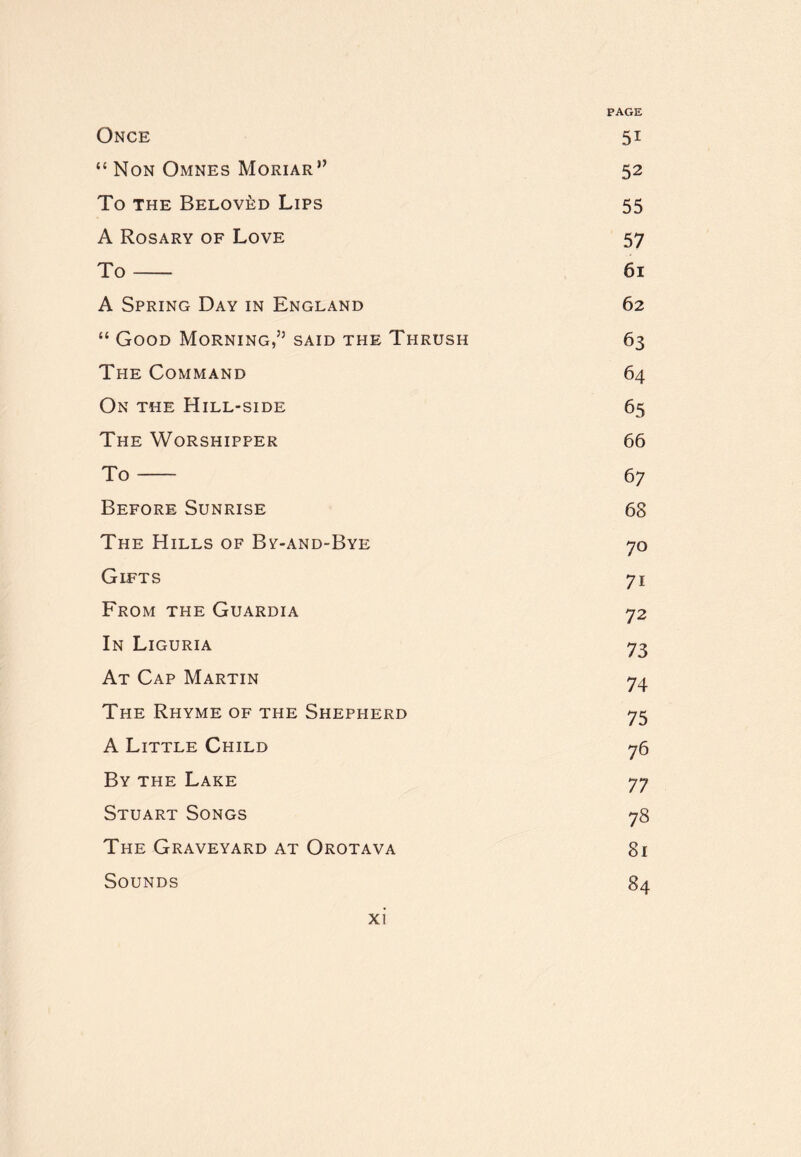 Once 51 “ Non Omnes Moriar” 52 To THE Beloved Lips 55 A Rosary of Love 57 To 61 A Spring Day in England 62 “ Good Morning,’’ said the Thrush 63 The Command 64 On the Hill-side 65 The Worshipper 66 To 67 Before Sunrise 68 The Hills of By-and-Bye 70 Gifts 71 From the Guardia 72 In Liguria 73 At Cap Martin 74 The Rhyme of the Shepherd 75 A Little Child 76 By the Lake 77 Stuart Songs 78 The Graveyard at Orotava 81 Sounds 84