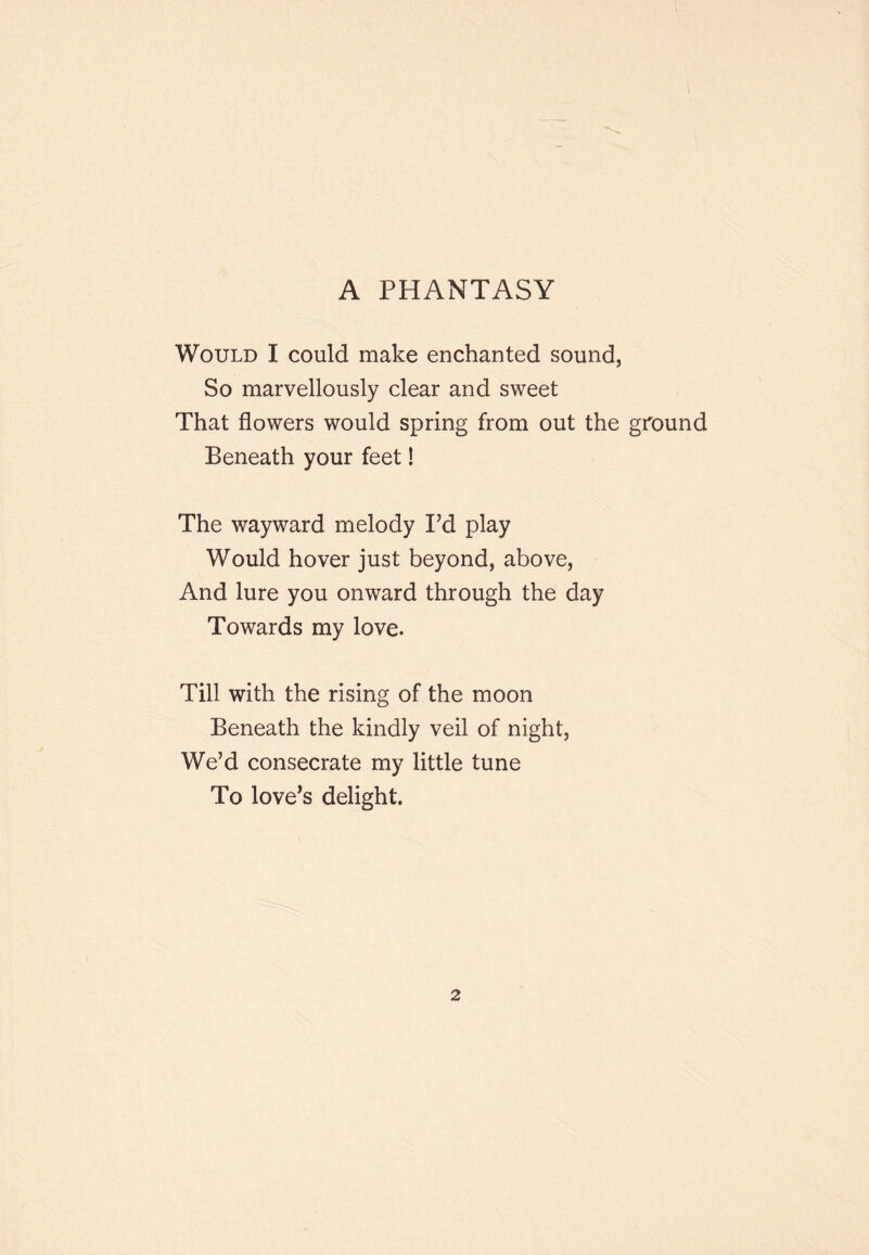 A PHANTASY Would I could make enchanted sound, So marvellously clear and sweet That flowers would spring from out the ground Beneath your feet! The wayward melody I’d play Would hover just beyond, above. And lure you onward through the day Towards my love. Till with the rising of the moon Beneath the kindly veil of night. We’d consecrate my little tune To love’s delight.