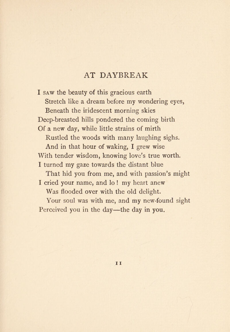 AT DAYBREAK I SAW the beauty of this gracious earth Stretch like a dream before my wondering eyes, Beneath the iridescent morning skies Deep-breasted hills pondered the coming birth Of a new day, while little strains of mirth Rustled the woods with many laughing sighs. And in that hour of waking, I grew wise With tender wisdom, knowing love's true worth. I turned my gaze towards the distant blue That hid you from me, and with passion's might I cried your name, and lo ! my heart anew Was flooded over with the old delight. Your soul was with me, and my new-found sight Perceived you in the day—the day in you.