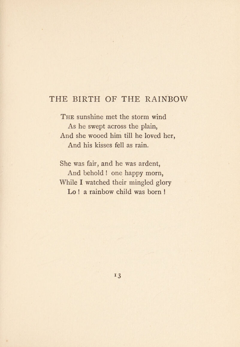 THE BIRTH OF THE RAINBOW The sunshine met the storm wind As he swept across the plain. And she wooed him till he loved her, And his kisses fell as rain. She was fair, and he was ardent. And behold ! one happy morn, While I watched their mingled glory Lo ! a rainbow child was born !