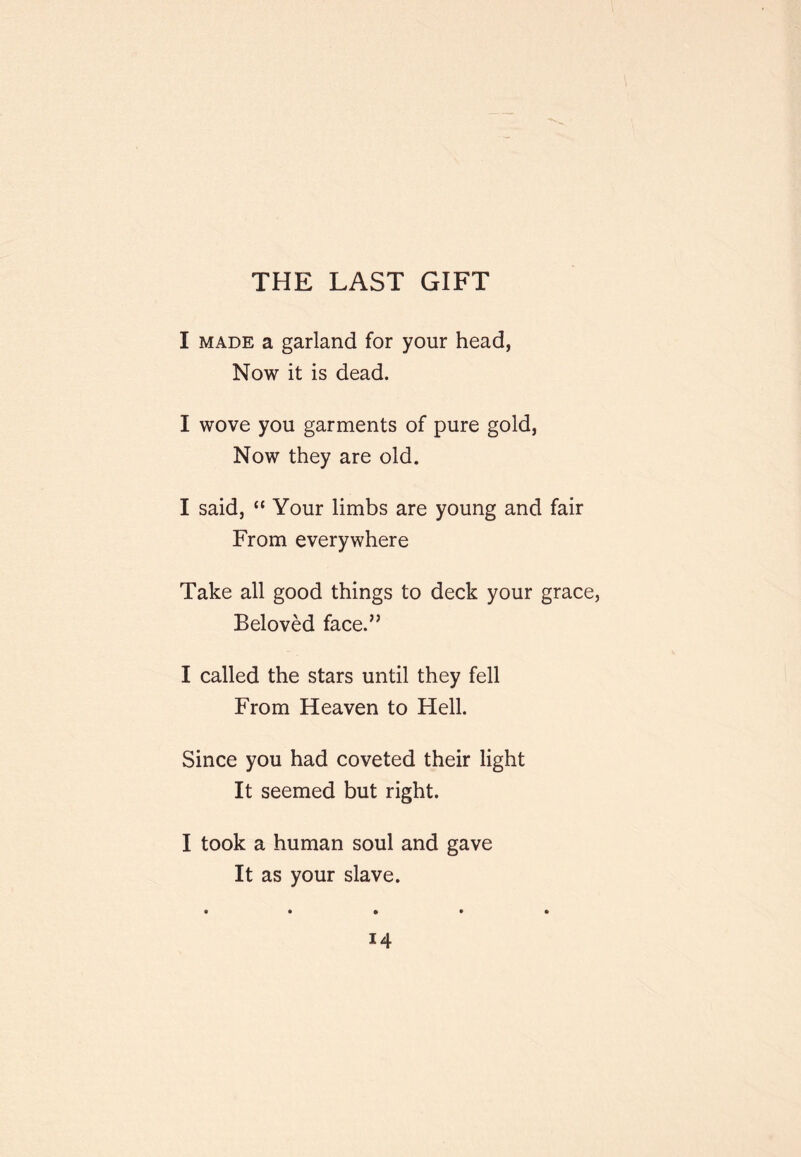 THE LAST GIFT I MADE a garland for your head, Now it is dead. I wove you garments of pure gold, Now they are old. I said, “ Your limbs are young and fair From everywhere Take all good things to deck your grace, Beloved face.” I called the stars until they fell From Heaven to Hell. Since you had coveted their light It seemed but right. I took a human soul and gave It as your slave. t • • • •