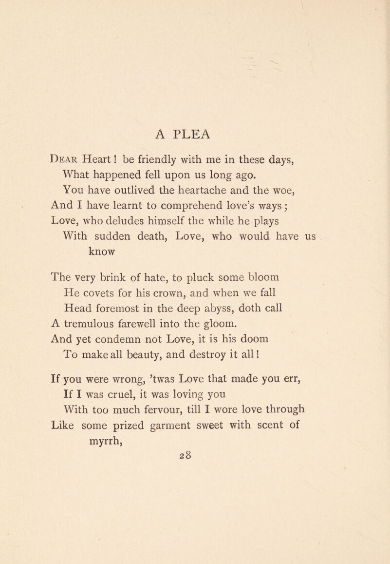 A PLEA Dear Heart! be friendly with me in these days, What happened fell upon us long ago. You have outlived the heartache and the woe, And I have learnt to comprehend love’s ways; Love, who deludes himself the while he plays With sudden death. Love, who would have know The very brink of hate, to pluck some bloom He covets for his crown, and when we fall Head foremost in the deep abyss, doth call A tremulous farewell into the gloom. And yet condemn not Love, it is his doom To make all beauty, and destroy it all! If you were wrong, ’twas Love that made you err. If I was cruel, it was loving you With too much fervour, till I wore love through Like some prized garment sweet with scent of myrrh,