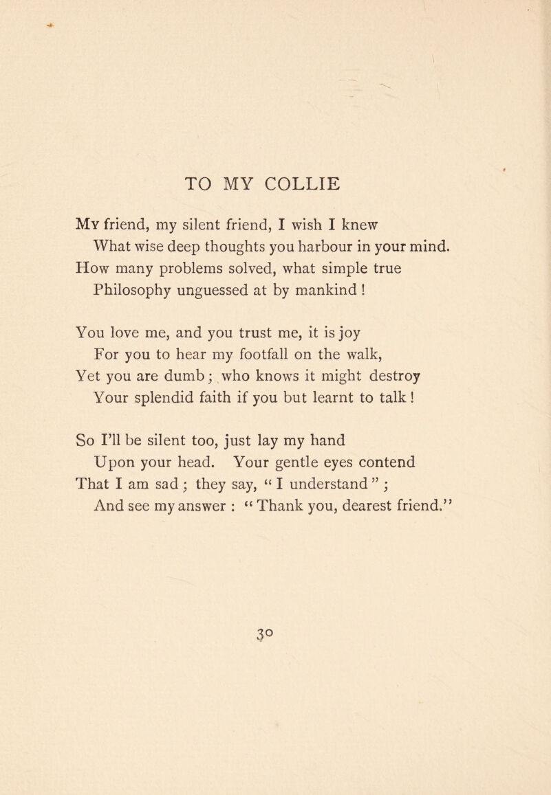 TO MY COLLIE My friend, my silent friend, I wish I knew What wise deep thoughts you harbour in your mind. How many problems solved, what simple true Philosophy unguessed at by m.ankind ! You love me, and you trust me, it is joy For you to hear my footfall on the walk. Yet you are dumb; who knows it might destroy Your splendid faith if you but learnt to talk! So ril be silent too, just lay my hand Upon your head. Your gentle eyes contend That I am sad; they say, “ I understand” ; And see my answer : “ Thank you, dearest friend.” vP