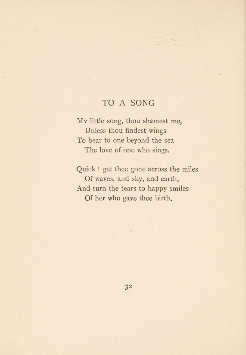 TO A SONG My little song, thou shamest me, Unless thou findest wings To bear to one beyond the sea The love of one who sings. Quick ! get thee gone across the miles Of waves, and sky, and earth. And turn the tears to happy smiles Of her who gave thee birth.