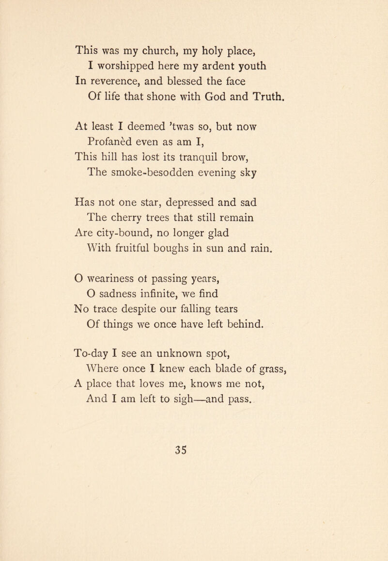 This was my church, my holy place, I worshipped here my ardent youth In reverence, and blessed the face Of life that shone with God and Truth. At least I deemed ’twas so, but now Profaned even as am I, This hill has lost its tranquil brow. The smoke-besodden evening sky Has not one star, depressed and sad The cherry trees that still remain Are city-bound, no longer glad With fruitful boughs in sun and rain. O weariness ot passing years, O sadness infinite, we find No trace despite our falling tears Of things we once have left behind. To-day I see an unknown spot. Where once I knew each blade of grass, A place that loves me, knows me not. And I am left to sigh—and pass.