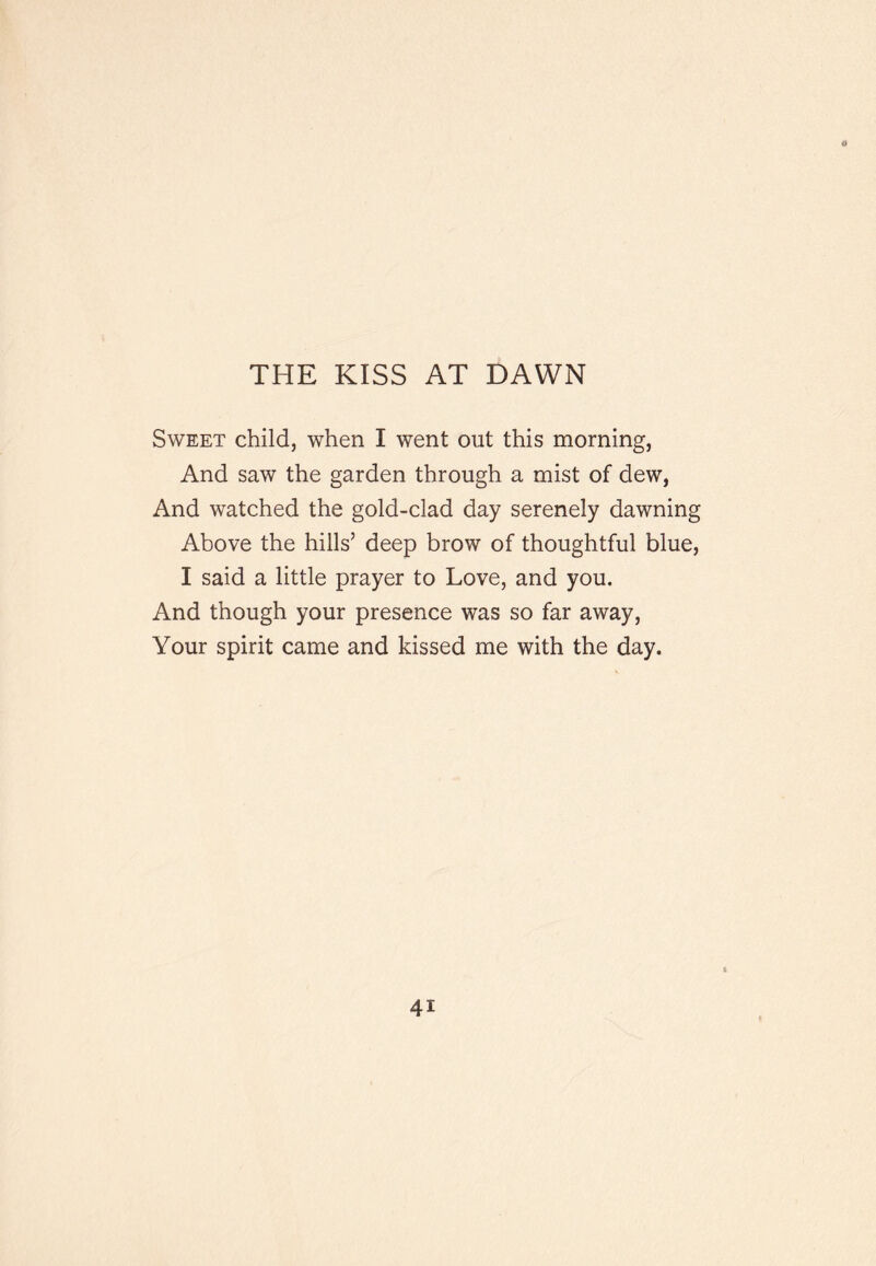 THE KISS AT DAWN Sweet child, when I went out this morning, And saw the garden through a mist of dew, And watched the gold-clad day serenely dawning Above the hills’ deep brow of thoughtful blue, I said a little prayer to Love, and you. And though your presence was so far away. Your spirit came and kissed me with the day.