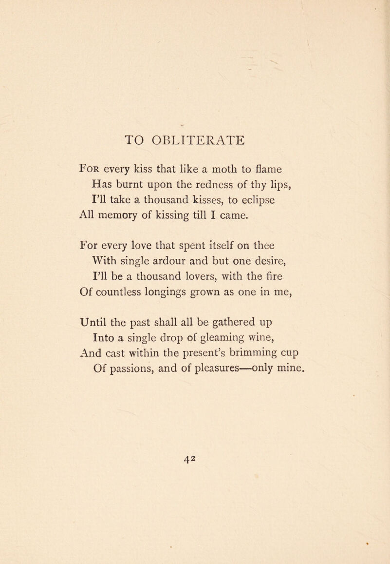 TO OBLITERATE For every kiss that like a moth to flame Has burnt upon the redness of thy lips, I’ll take a thousand kisses, to eclipse All memory of kissing till I came. For every love that spent itself on thee With single ardour and but one desire. I’ll be a thousand lovers, with the fire Of countless longings grown as one in me. Until the past shall all be gathered up Into a single drop of gleaming wine. And cast within the present’s brimming cup Of passions, and of pleasures—only mine.