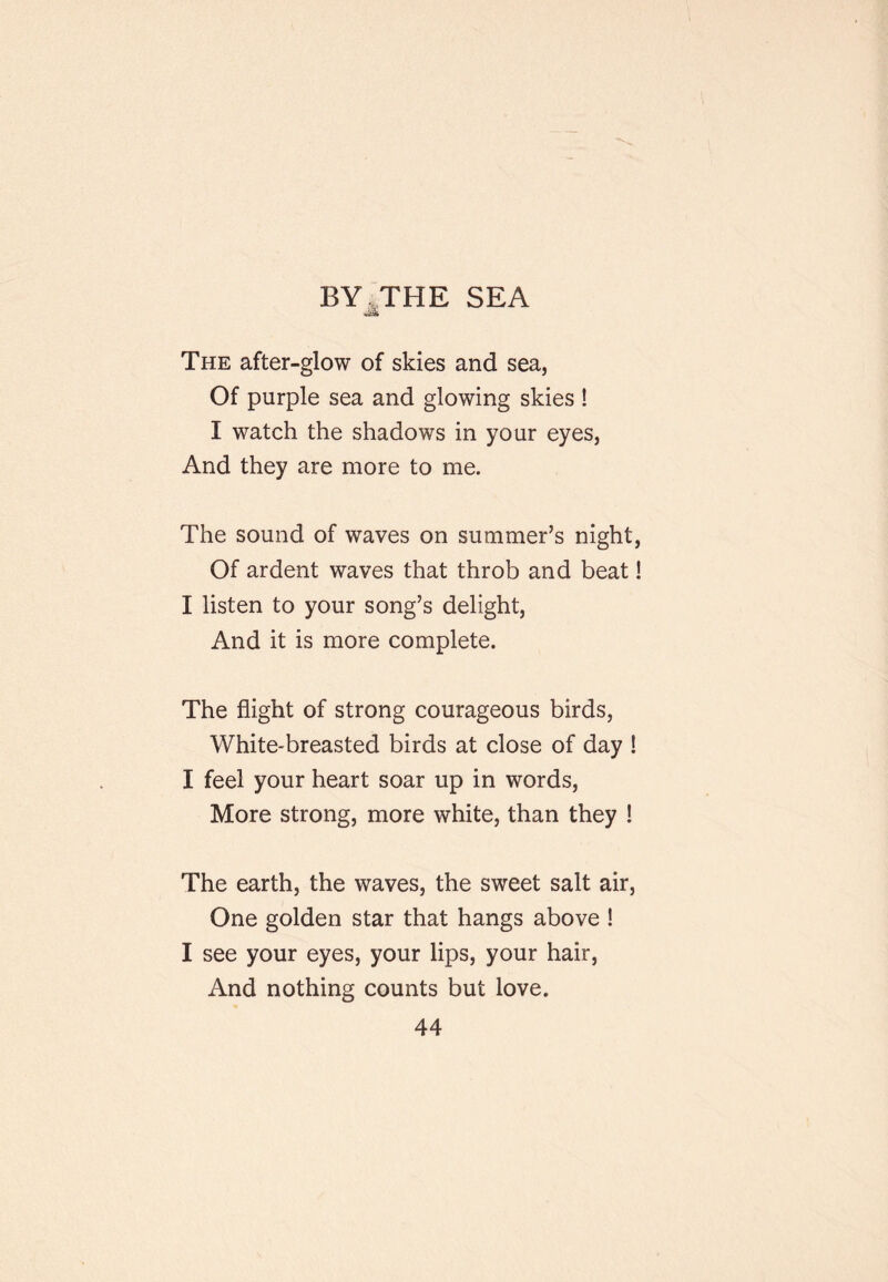 BY^THE SEA The after-glow of skies and sea, Of purple sea and glowing skies ! I watch the shadows in your eyes, And they are more to me. The sound of waves on summer’s night, Of ardent waves that throb and beat! I listen to your song’s delight. And it is more complete. The flight of strong courageous birds, White-breasted birds at close of day ! I feel your heart soar up in words. More strong, more white, than they ! The earth, the waves, the sweet salt air. One golden star that hangs above ! I see your eyes, your lips, your hair. And nothing counts but love.