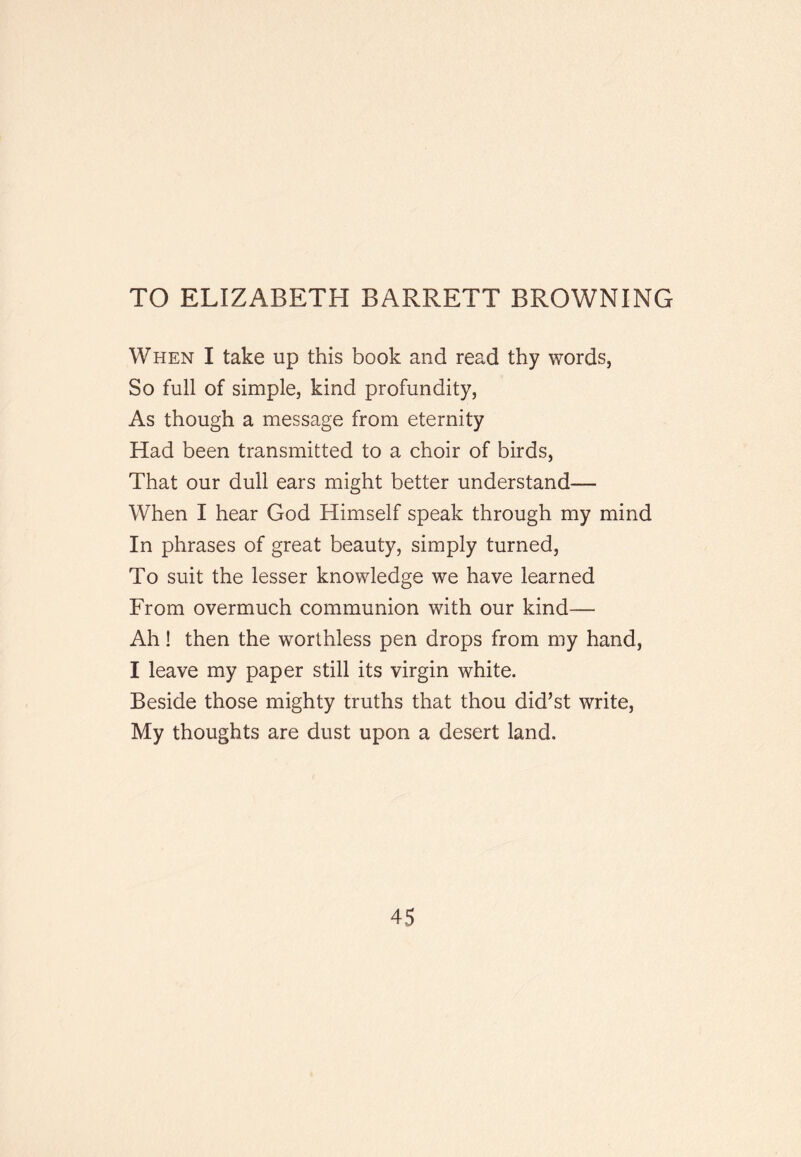 TO ELIZABETH BARRETT BROWNING When I take up this book and read thy words, So full of simple, kind profundity. As though a message from eternity Had been transmitted to a choir of birds. That our dull ears might better understand— When I hear God Himself speak through my mind In phrases of great beauty, simply turned. To suit the lesser knowledge we have learned From overmuch communion with our kind— Ah! then the worthless pen drops from my hand, I leave my paper still its virgin white. Beside those mighty truths that thou did’st write, My thoughts are dust upon a desert land.