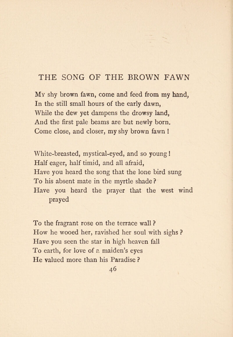 THE SONG OF THE BROWN FAWN My shy brown fawn, come and feed from my hand, In the still small hours of the early dawn, While the dew yet dampens the drowsy land. And the first pale beams are but newly born. Come close, and closer, my shy brown fawn ! White-breasted, mystical-eyed, and so young! Half eager, half timid, and all afraid. Have you heard the song that the lone bird sung To his absent mate in the myrtle shade? Have you heard the prayer that the west wind prayed To the fragrant rose on the terrace wall ? How he wooed her, ravished her soul with sighs ? Have you seen the star in high heaven fall To earth, for love of a maiden’s eyes He valued more than his Paradise ?