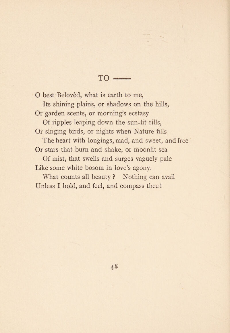 TO O best Beloved, what is earth to me, Its shining plains, or shadows on the hills. Or garden scents, or morning’s ecstasy Of ripples leaping down the sun-lit rills, Or singing birds, or nights when Nature fills The heart with longings, mad, and sweet, and free Or stars that burn and shake, or moonlit sea Of mist, that swells and surges vaguely pale Like some white bosom in love’s agony. What counts all beauty ? Nothing can avail Unless I hold, and feel, and compass thee!