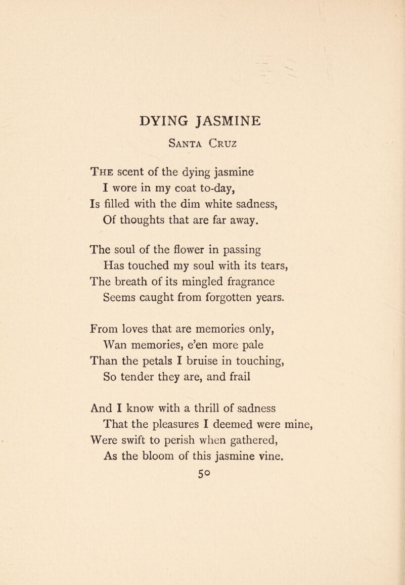 DYING JASMINE Santa Cruz The scent of the dying jasmine I wore in my coat to-day, Is filled with the dim white sadness, Of thoughts that are far away. The soul of the flower in passing Has touched my soul with its tears, The breath of its mingled fragrance Seems caught from forgotten years. From loves that are memories only, Wan memories, e’en more pale Than the petals I bruise in touching. So tender they are, and frail And I know with a thrill of sadness That the pleasures I deemed were mine. Were swift to perish when gathered, As the bloom of this jasmine vine.