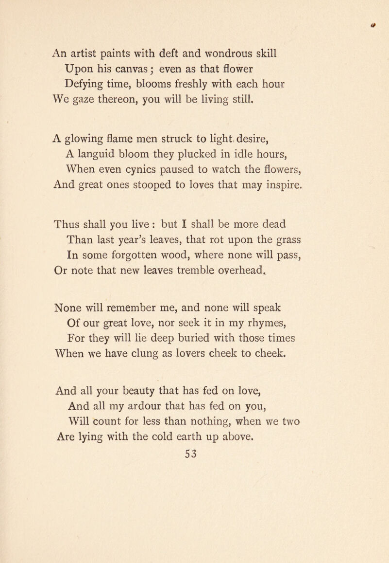 An artist paints with deft and wondrous skill Upon his canvas; even as that flower Defying time, blooms freshly with each hour We gaze thereon, you will be living still. A glowing flame men struck to light, desire, A languid bloom they plucked in idle hours. When even cynics paused to watch the flowers. And great ones stooped to loves that may inspire. Thus shall you live : but I shall be more dead Than last year’s leaves, that rot upon the grass In some forgotten wood, where none will pass. Or note that new leaves tremble overhead. None will remember me, and none will speak Of our great love, nor seek it in my rhymes. For they will lie deep buried with those times When we have clung as lovers cheek to cheek. And all your beauty that has fed on love. And all my ardour that has fed on you. Will count for less than nothing, when we two Are lying with the cold earth up above.
