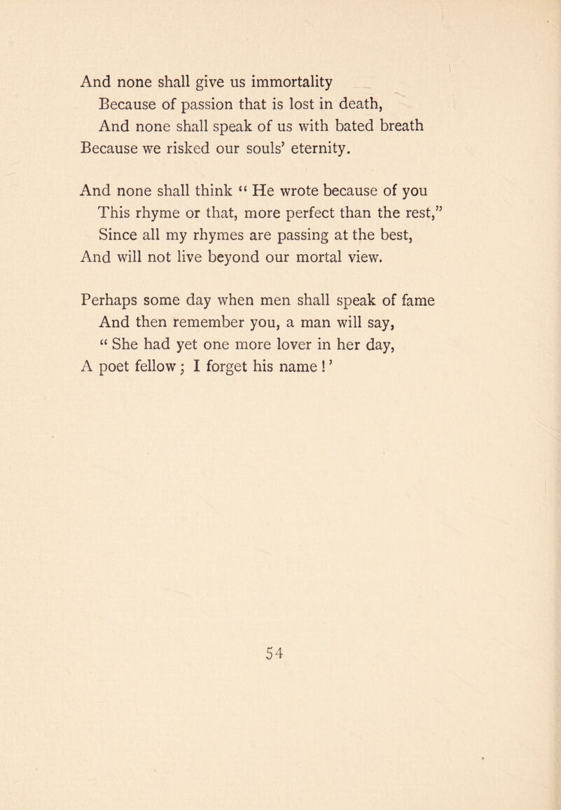 And none shall give us immortality Because of passion that is lost in death, And none shall speak of us with bated breath Because we risked our souls’ eternity. And none shall think “ He wrote because of you This rhyme or that, more perfect than the rest,” Since all my rhymes are passing at the best. And will not live beyond our mortal view. Perhaps some day when men shall speak of fame And then remember you, a man will say, “ She had yet one more lover in her day, A poet fellow; I forget his name ! ’