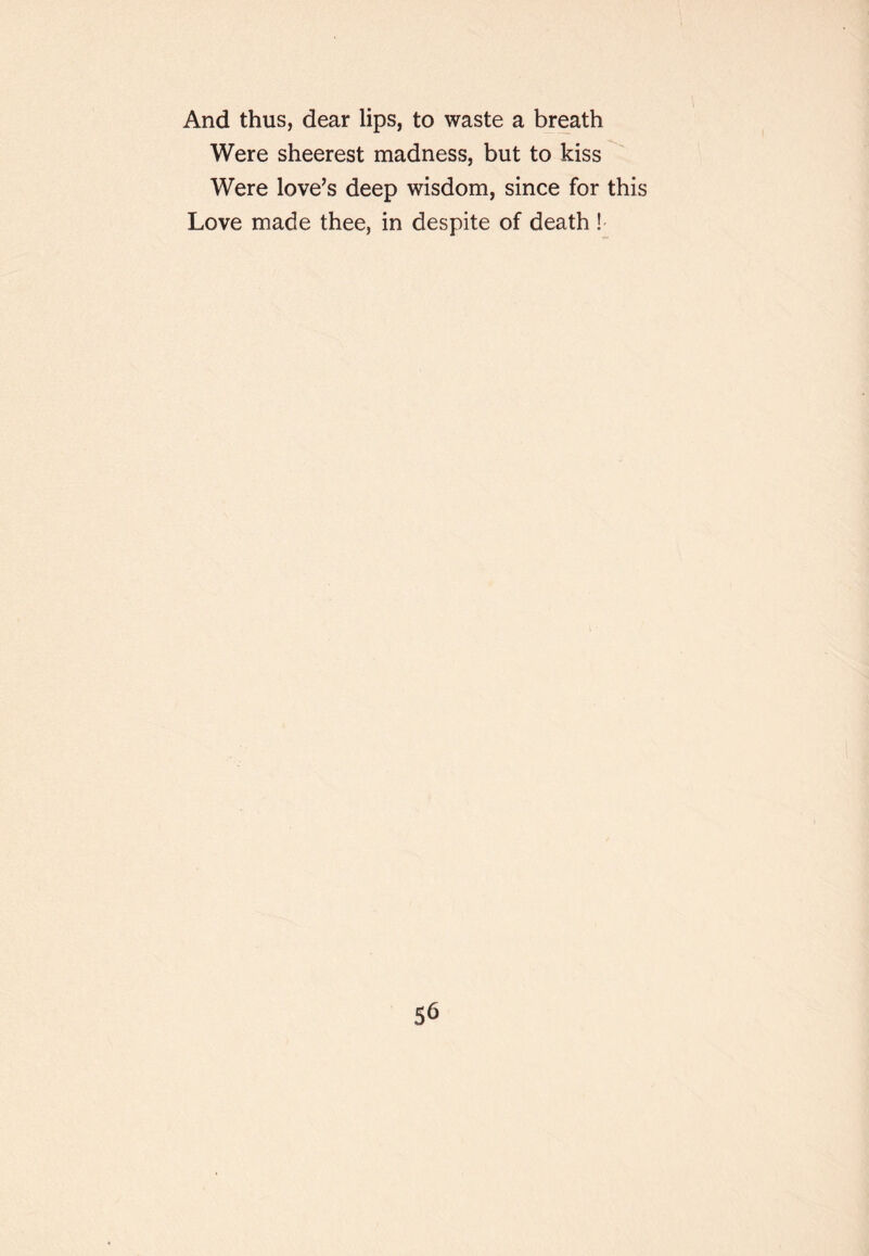 And thus, dear lips, to waste a breath Were sheerest madness, but to kiss Were love’s deep wisdom, since for this Love made thee, in despite of death !