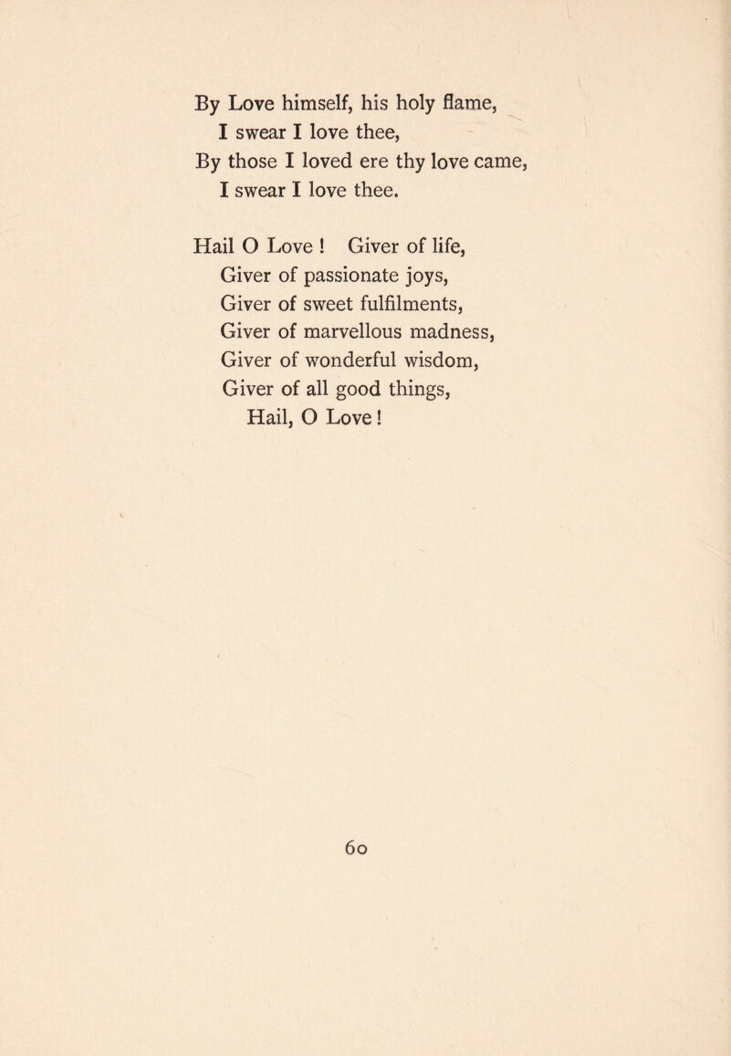 By Love himself, his holy flame, I swear I love thee. By those I loved ere thy love came, I swear I love thee. Hail O Love ! Giver of life. Giver of passionate joys. Giver of sweet fulfilments. Giver of marvellous madness, Giver of wonderful wisdom. Giver of all good things, Hail, O Love! 6o