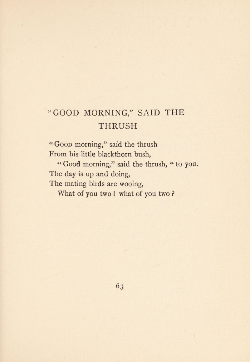 ‘‘GOOD MORNING, SAID THE THRUSH Good morning,” said the thrush From his little blackthorn bush, “ Good morning,” said the thrush, “ to you. The day is up and doing. The mating birds are wooing. What of you two ! what of you two ?