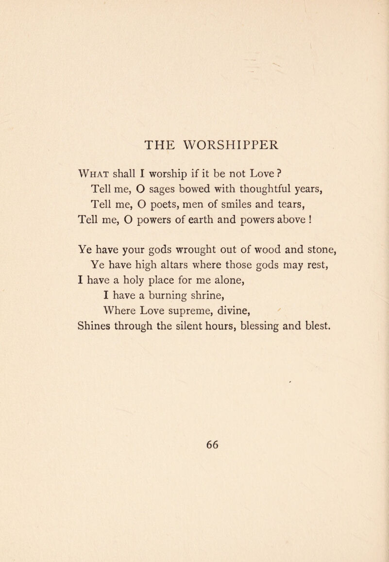 THE WORSHIPPER What shall I worship if it be not Love ? Tell me, O sages bowed with thoughtful years, Tell me, O poets, men of smiles and tears, Tell me, O powers of earth and powers above ! Ye have your gods wrought out of wood and stone. Ye have high altars where those gods may rest, I have a holy place for me alone, I have a burning shrine. Where Love supreme, divine, ^ Shines through the silent hours, blessing and blest.