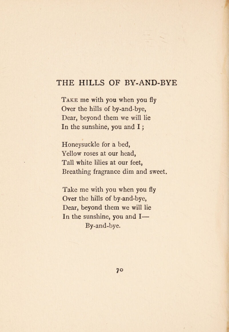 THE HILLS OF BY-AND-BYE Take me with you when you fly Over the hills of by-and-bye, Dear, beyond them we will lie In the sunshine, you and I j Honeysuckle for a bed. Yellow roses at our head, Tall white lilies at our feet, Breathing fragrance dim and sweet. Take me with you when you fly Over the hills of by-and-bye. Dear, beyond them we will lie In the sunshine, you and I— By-and-bye.