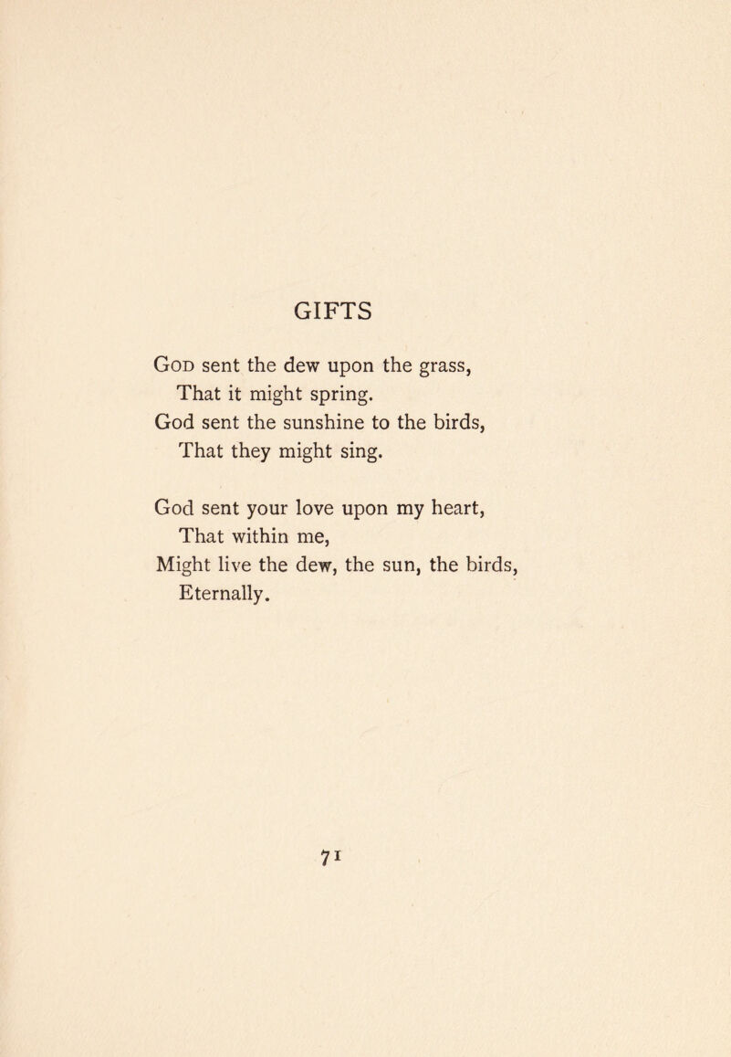 GIFTS God sent the dew upon the grass, That it might spring. God sent the sunshine to the birds, That they might sing. God sent your love upon my heart. That within me. Might live the dew, the sun, the birds. Eternally.