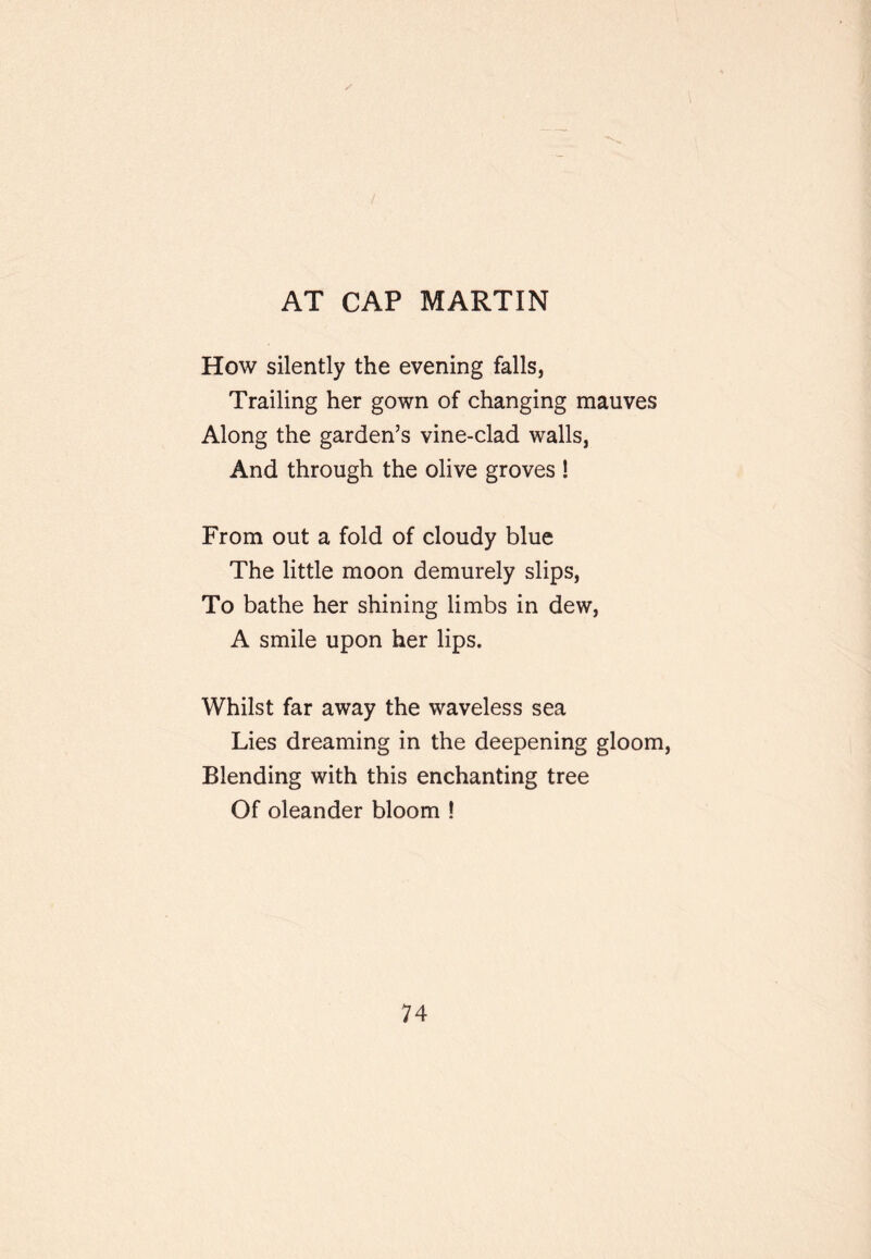 AT CAP MARTIN How silently the evening falls, Trailing her gown of changing mauves Along the garden’s vine-clad walls, And through the olive groves ! From out a fold of cloudy blue The little moon demurely slips. To bathe her shining limbs in dew, A smile upon her lips. Whilst far away the waveless sea Lies dreaming in the deepening gloom. Blending with this enchanting tree Of oleander bloom !