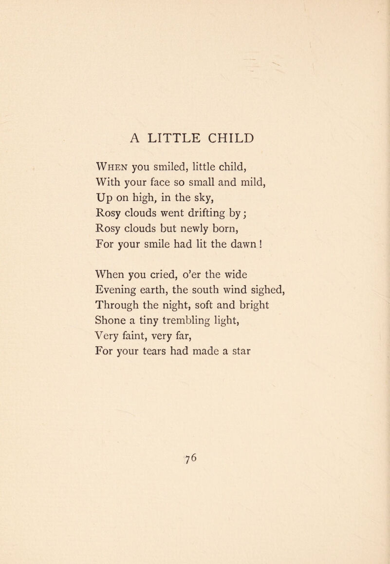 A LITTLE CHILD When you smiled, little child, With your face so small and mild. Up on high, in the sky, Rosy clouds went drifting by; Rosy clouds but newly born, For your smile had lit the dawn! When you cried, o’er the wide Evening earth, the south wind sighed. Through the night, soft and bright Shone a tiny trembling light. Very faint, very far. For your tears had made a star