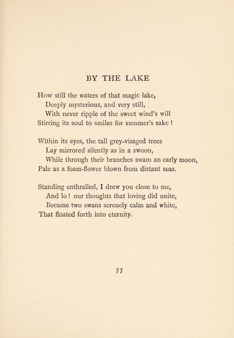 BY THE LAKE How still the waters of that magic lake, Deeply mysterious, and very still, With never ripple of the sweet wind’s will Stirring its soul to smiles for summer’s sake ! Within its eyes, the tall grey-visaged trees Lay mirrored silently as in a swoon. While through their branches swam an early moon, Pale as a foam-flower blown from distant seas. Standing enthralled, I drew you close to me. And lo ! our thoughts that loving did unite. Became two swans serenely calm and white, That floated forth into eternity.