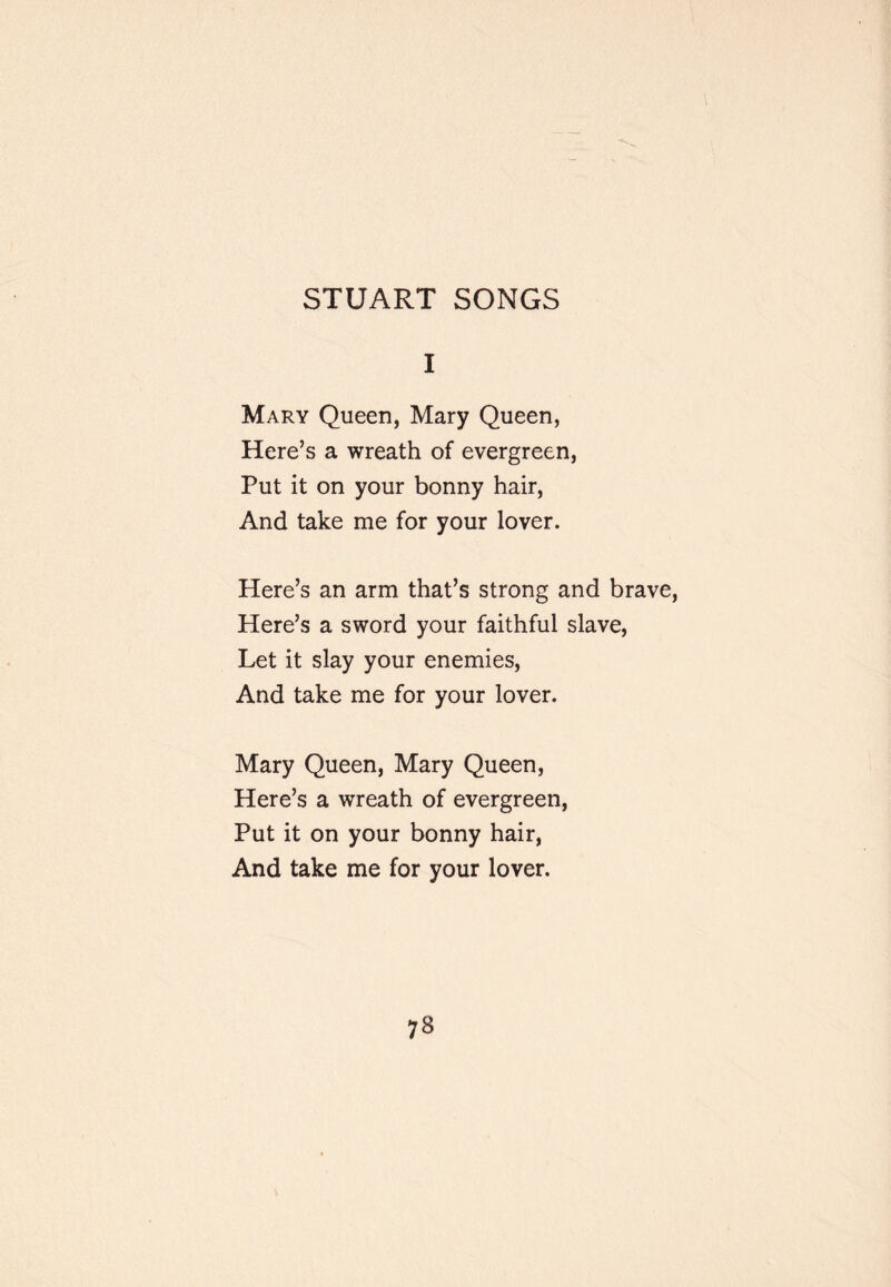 STUART SONGS I Mary Queen, Mary Queen, Here’s a wreath of evergreen. Put it on your bonny hair. And take me for your lover. Here’s an arm that’s strong and brave, Here’s a sword your faithful slave. Let it slay your enemies. And take me for your lover. Mary Queen, Mary Queen, Here’s a wreath of evergreen. Put it on your bonny hair, And take me for your lover.