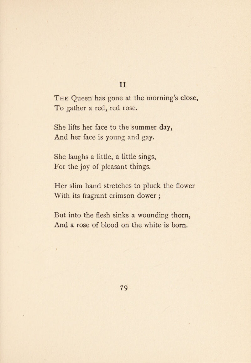 II The Queen has gone at the morning’s close, To gather a red, red rose. She lifts her face to the summer day. And her face is young and gay. She laughs a little, a little sings, For the joy of pleasant things. Her slim hand stretches to pluck the flower With its fragrant crimson dower ; But into the flesh sinks a wounding thorn. And a rose of blood on the white is born.