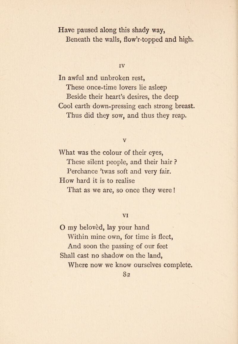 Have paused along this shady way, Beneath the walls, flow’r-topped and high. IV In awful and unbroken rest, These once-time lovers lie asleep Beside their heart’s desires, the deep Cool earth down-pressing each strong breast. Thus did they sow, and thus they reap. V What was the colour of their eyes, These silent people, and their hair ? Perchance ’twas soft and very fair. How hard it is to realise That as we are, so once they were! VI O my beloved, lay your hand Within mine own, for time is fleet. And soon the passing of our feet Shall cast no shadow on the land. Where now we know ourselves complete. 83