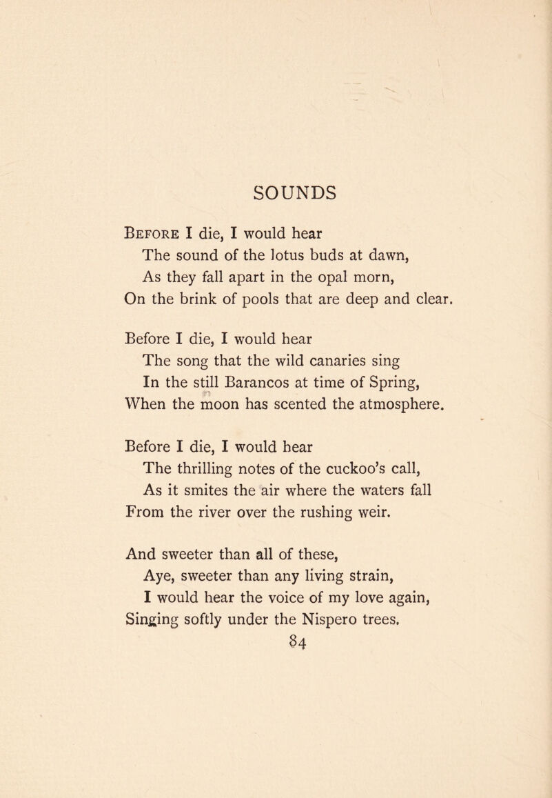 SOUNDS Before I die, I would hear The sound of the lotus buds at dawn, As they fall apart in the opal morn. On the brink of pools that are deep and clear. Before I die, I would hear The song that the wild canaries sing In the still Barancos at time of Spring, When the moon has scented the atmosphere. Before I die, I would hear The thrilling notes of the cuckoo’s call, As it smites the air where the waters fall From the river over the rushing weir. And sweeter than all of these. Aye, sweeter than any living strain, I would hear the voice of my love again, Sin^jing softly under the Nispero trees. §4