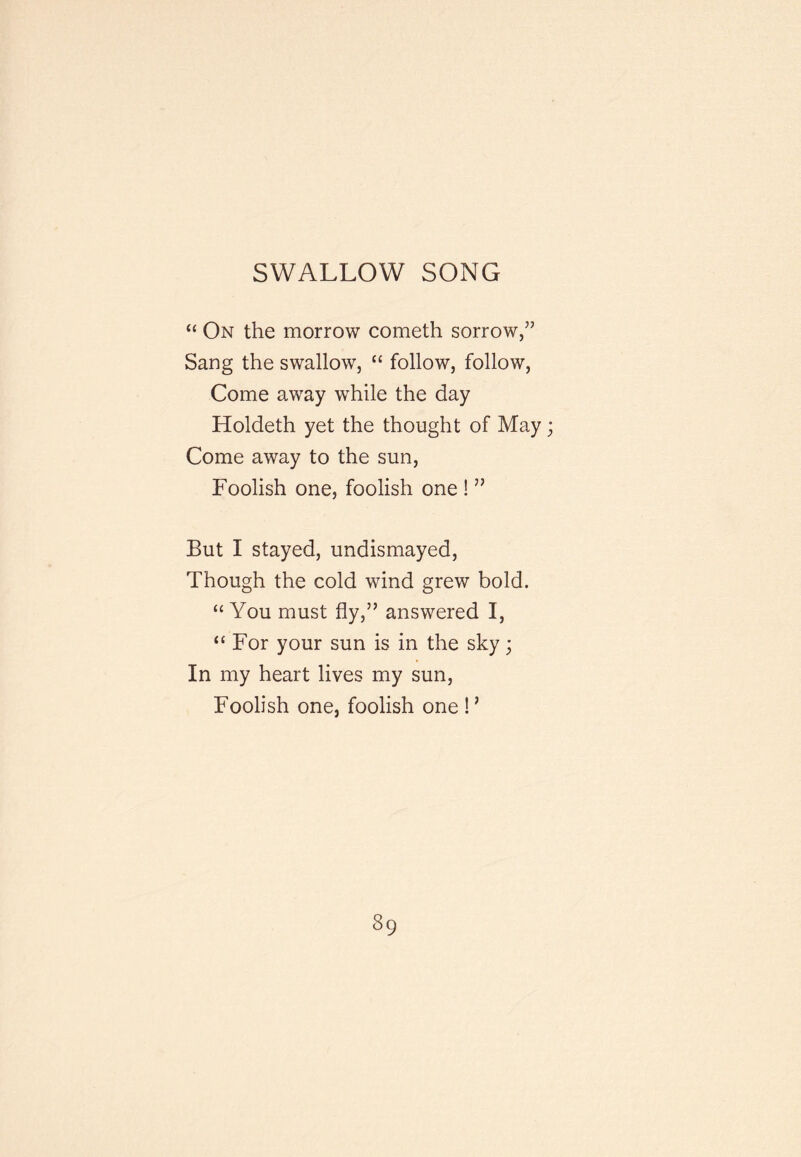 SWALLOW SONG “ On the morrow cometh sorrow,” Sang the swallow, “ follow, follow. Come away while the day Holdeth yet the thought of May; Come away to the sun. Foolish one, foolish one ! ” But I stayed, undismayed. Though the cold wind grew bold. “You must fly,” answered I, “ For your sun is in the sky; In my heart lives my sun. Foolish one, foolish one F