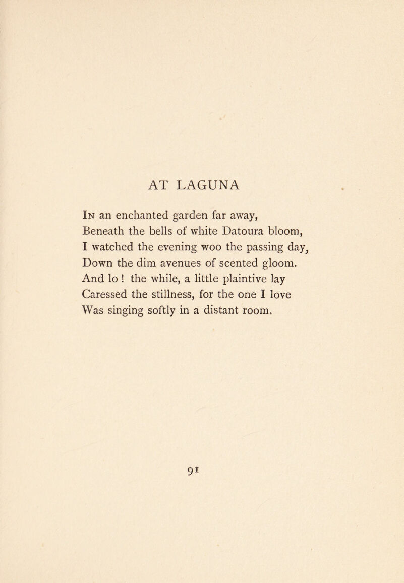 AT LAGUNA In an enchanted garden far away, Beneath the bells of white Datoura bloom, I watched the evening woo the passing day^ Down the dim avenues of scented gloom. And lo ! the while, a little plaintive lay Caressed the stillness, for the one I love Was singing softly in a distant room.