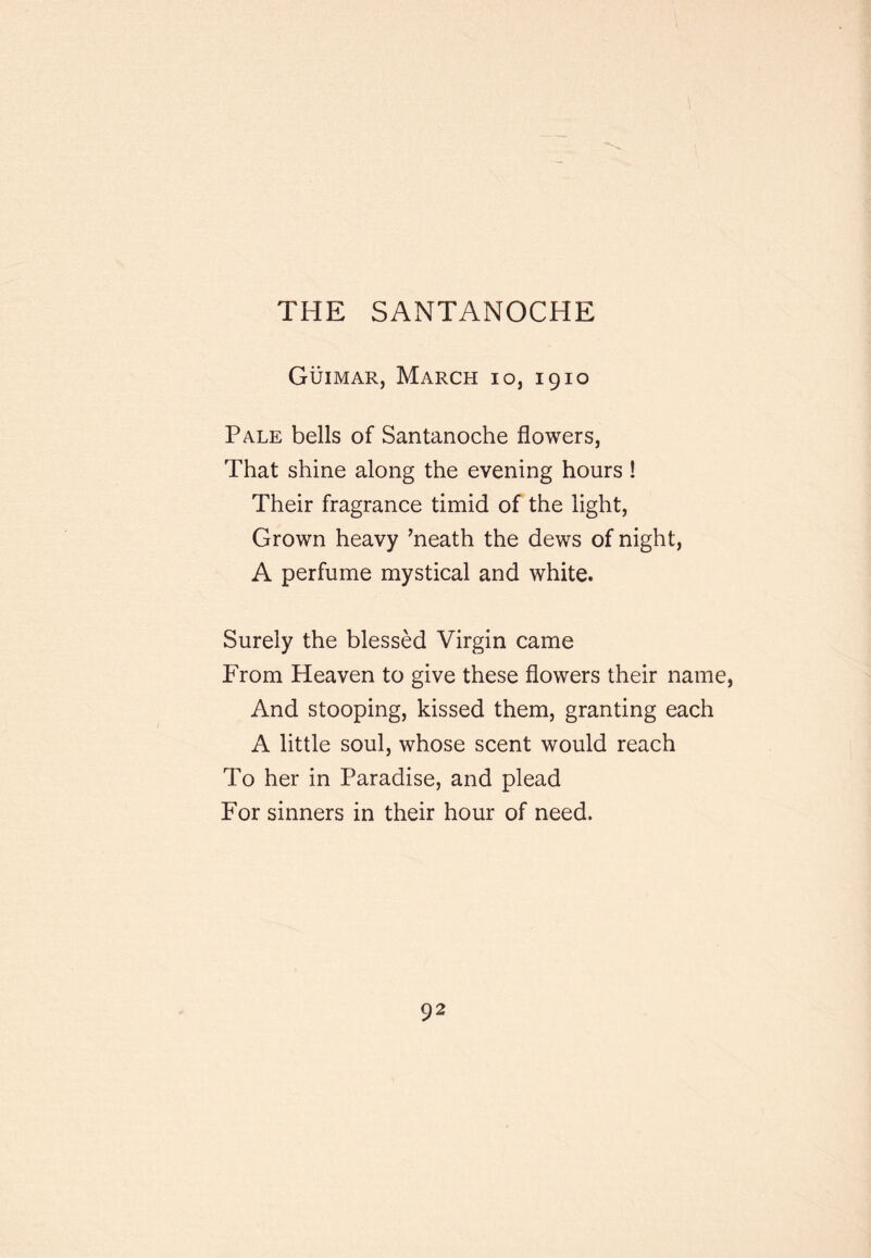 THE SANTANOCHE Guimar, March io, 1910 Pale bells of Santanoche flowers, That shine along the evening hours ! Their fragrance timid of the light, Grown heavy ’neath the dews of night, A perfume mystical and white. Surely the blessed Virgin came From Heaven to give these flowers their name. And stooping, kissed them, granting each A little soul, whose scent would reach To her in Paradise, and plead For sinners in their hour of need.