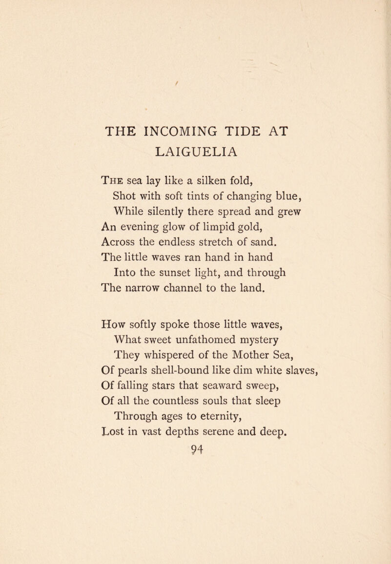 THE INCOMING TIDE AT LAIGUELIA The sea lay like a silken fold, Shot with soft tints of changing blue, While silently there spread and grew An evening glow of limpid gold. Across the endless stretch of sand. The little waves ran hand in hand Into the sunset light, and through The narrow channel to the land. How softly spoke those little waves, What sweet unfathomed mystery They whispered of the Mother Sea, Of pearls shell-bound like dim white slaves. Of falling stars that seaward sweep. Of all the countless souls that sleep Through ages to eternity. Lost in vast depths serene and deep.