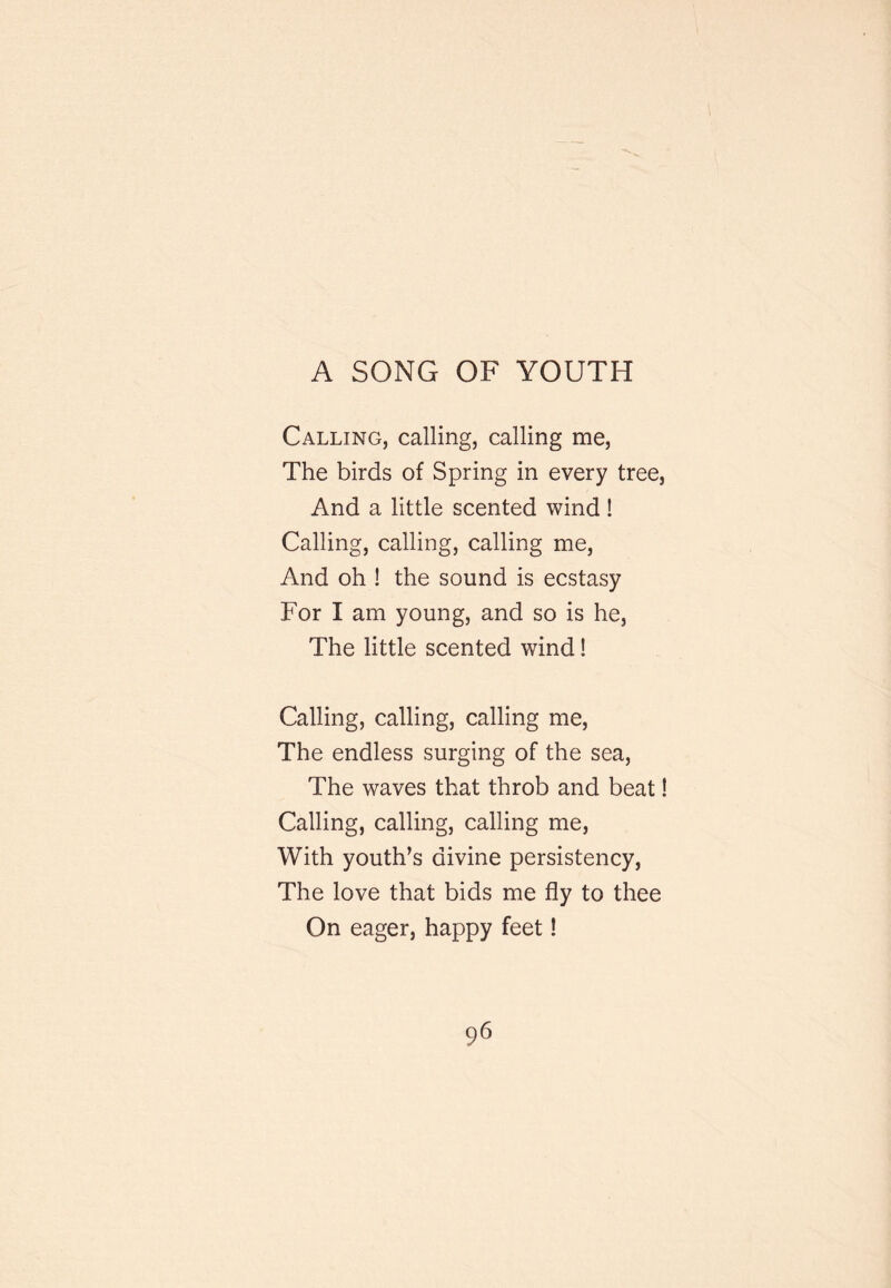 A SONG OF YOUTH Calling, calling, calling me. The birds of Spring in every tree, And a little scented wind! Calling, calling, calling me. And oh ! the sound is ecstasy For I am young, and so is he, The little scented wind! Calling, calling, calling me. The endless surging of the sea. The waves that throb and beat! Calling, calling, calling me. With youth’s divine persistency. The love that bids me fly to thee On eager, happy feet!