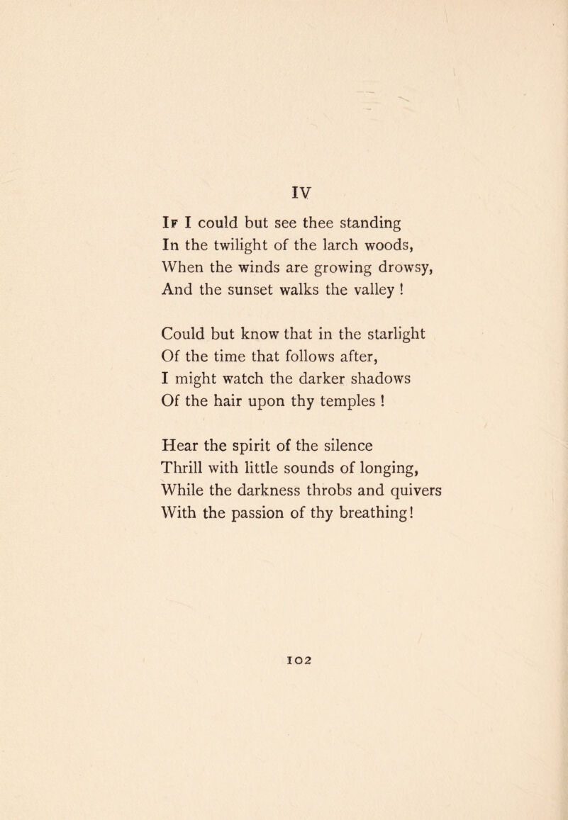 IV If I could but see thee standing In the twilight of the larch woods, When the winds are growing drowsy, And the sunset walks the valley ! Could but know that in the starlight Of the time that follows after, I might watch the darker shadows Of the hair upon thy temples ! Hear the spirit of the silence Thrill with little sounds of longing, While the darkness throbs and quivers With the passion of thy breathing!