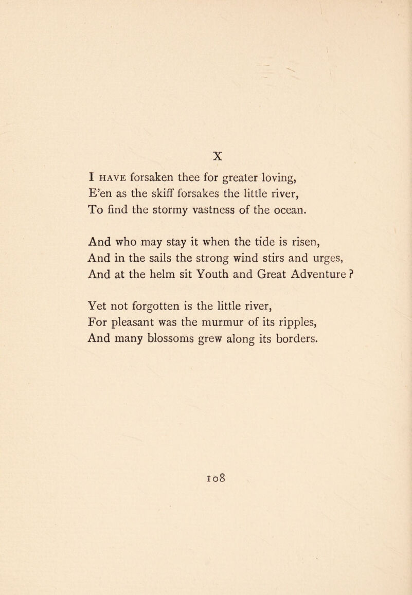 I HAVE forsaken thee for greater loving, E’en as the skiff forsakes the little river, To find the stormy vastness of the ocean. And who may stay it when the tide is risen. And in the sails the strong wind stirs and urges, And at the helm sit Youth and Great Adventure ? Yet not forgotten is the little river. For pleasant was the murmur of its ripples. And many blossoms grew along its borders. io8