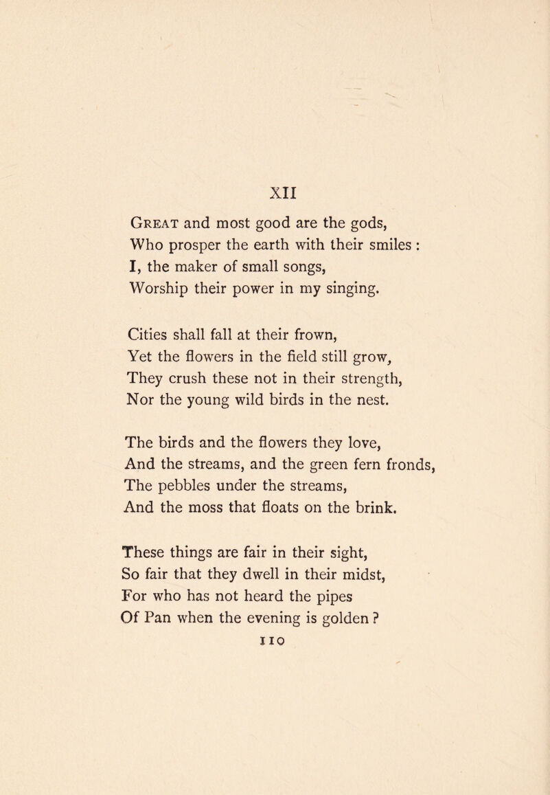 Great and most good are the gods, Who prosper the earth with their smiles : I, the maker of small songs, Worship their power in my singing. Cities shall fall at their frown. Yet the flowers in the field still grow. They crush these not in their strength. Nor the young wild birds in the nest. The birds and the flowers they love. And the streams, and the green fern fronds. The pebbles under the streams. And the moss that floats on the brink. These things are fair in their sight. So fair that they dwell in their midst. For who has not heard the pipes Of Pan when the evening is golden ? no