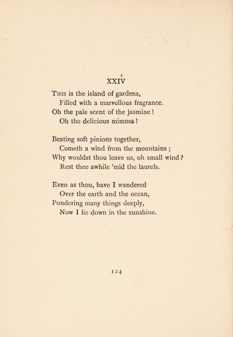 XXIV This is the island of gardens, Filled with a marvellous fragrance. Oh the pale scent of the jasmine ! Oh the delicious mimosa ! Beating soft pinions together, Cometh a wind from the mountains; Why wouldst thou leave us, oh small wind ? Rest thee awhile ’mid the laurels. Even as thou, have I wandered Over the earth and the ocean, Pondering many things deeply, Now I lie down in the sunshine.