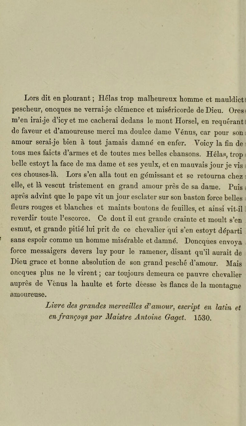 Lors dit en plourant; Helas trop malheureux homme et mauldictt pesclieur, oncques ne verrai-je clemence et misericorde deDieu. Ores- m’en irai-je d’icyet me cachevai dedans le mont Horsel, en requerantt de faveur et d’amoureuse merci ma doulce dame Venus, car pour son amour serai-je bien a tout jamais damn^ en enter. Voicy la fin de tous mes faicts d’armes et de toutes mes belles chansons. Helas, trop belle estoyt la face de ma dame et ses yeulx, et en mauvais jour je vis ces chouses-la. Lors s’en alia tout en g^missant et se retourna chez • elle, et la vescut tristement en grand amour pres de sa dame. Puis i apres advint que le pape vit un jour esclater sur son baston force belles fleurs rouges et blanches et maints boutons de feuilles, et ainsi vit-il reverdir toute I’escorce. Ce dont il eut grande crainte et moult s’en esmut, et grande pitid lui prit de ce chevalier qui s’en estoyt d^parti sans espoir comme un homme miserable et damn^. Doncques envoya force messaigers devers luy pour le ramener, disant qu’il aurait de Dieu grace et bonne absolution de son grand pescbe d'amour. Mais oncques plus ne le virent; car toujours demeura ce pauvre chevalier aupres de Venus la baulte et forte deesse bs flancs de la montagne araoureuse. Livre des grandes merveilles d'amour, escript en latin et en franqoys par 31aistre Antoine Gaget. 1530.