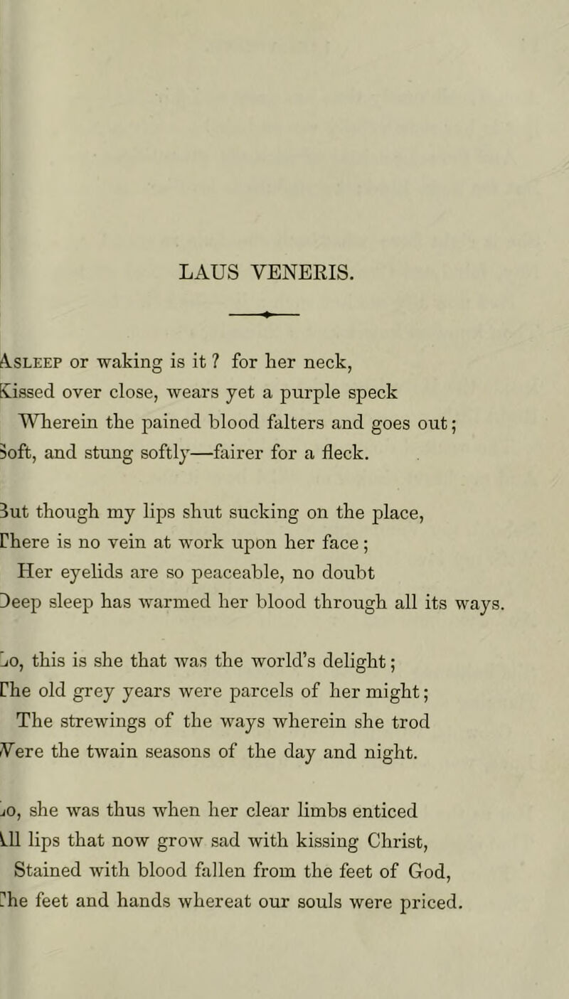 AlSLEEP or waking is it ? for her neck, tCissed over close, wears yet a purple speck Wherein the pained blood falters and goes out; Soft, and stung softly—fairer for a fleck. 3ut though my lips shut sucking on the place, rhere is no vein at work upon her face; Her eyelids are so peaceable, no doubt Deep sleep has warmed her blood through all its ways. Lo, this is she that was the world’s delight; Che old grey years were parcels of her might; The strewings of the ways wherein she trod Vere the twain seasons of the day and night. jO, she was thus when her clear limbs enticed ^11 lips that now grow sad with kissing Christ, Stained with blood fallen from the feet of God, Hhe feet and hands whereat our souls were priced.