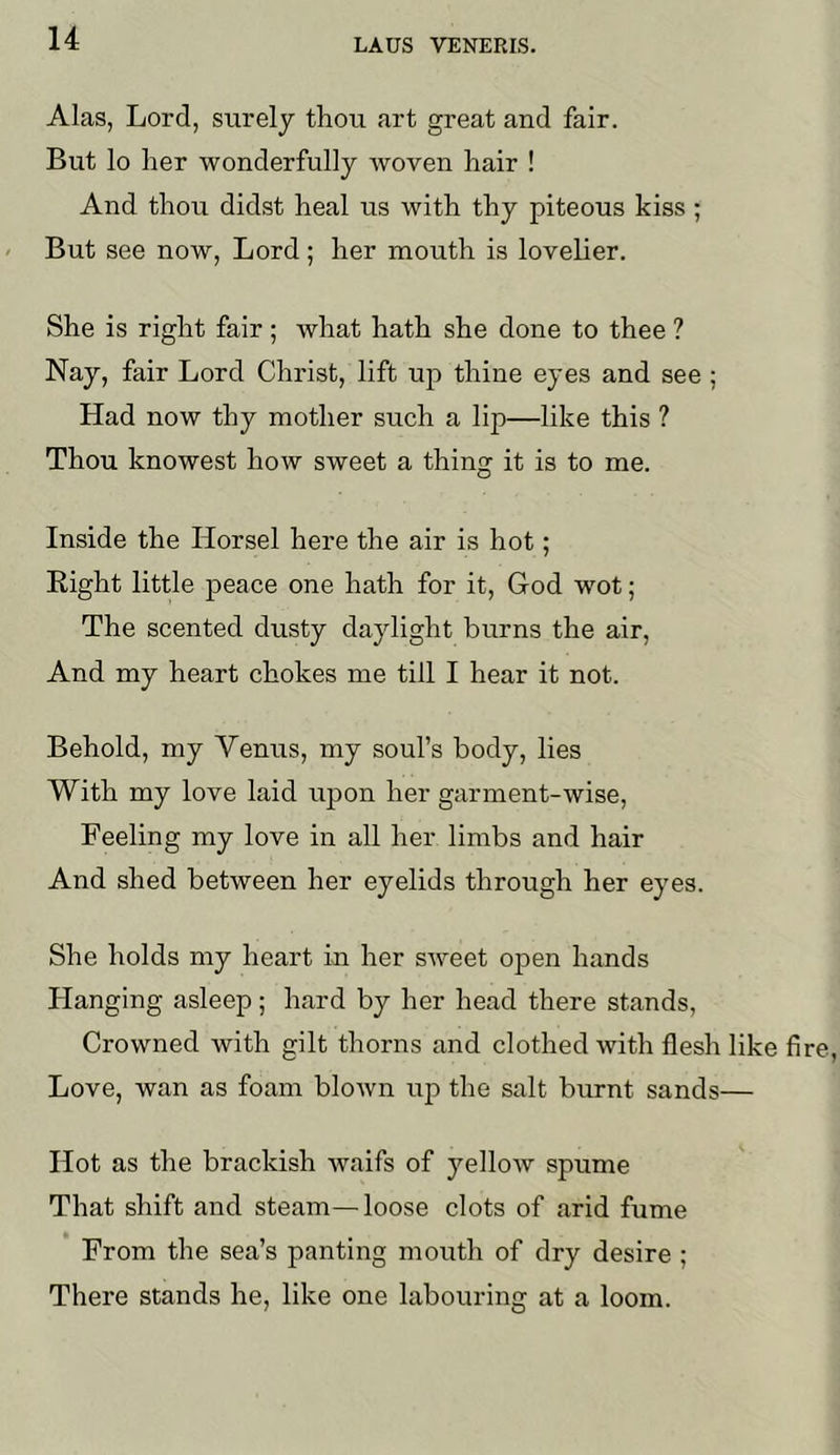 Alas, Lord, surely thou art great and fair. But lo her wonderfully woven hair ! And thou didst heal us with thy piteous kiss; But see now, Lord; her mouth is lovelier. She is right fair ; what hath she done to thee ? Nay, fair Lord Christ, lift up thine eyes and see ; Had now thy mother such a lip—like this ? Thou knowest how sweet a thing it is to me. Inside the Horsel here the air is hot; Eight little peace one hath for it, God wot; The scented dusty daylight burns the air. And my heart chokes me till I hear it not. Behold, my Venus, my soul’s body, lies With my love laid upon her garment-wise. Feeling my love in all her limbs and hair And shed between her eyelids through her eyes. She holds my heart in her sweet ojDen hands Hanging asleep; hard by her head there stands. Crowned with gilt thorns and clothed with flesh like fire. Love, wan as foam blown up the salt burnt sands— Hot as the brackish waifs of yellow spume That shift and steam—loose clots of arid fume From the sea’s panting mouth of dry desire ; There stands he, like one labouring at a loom.
