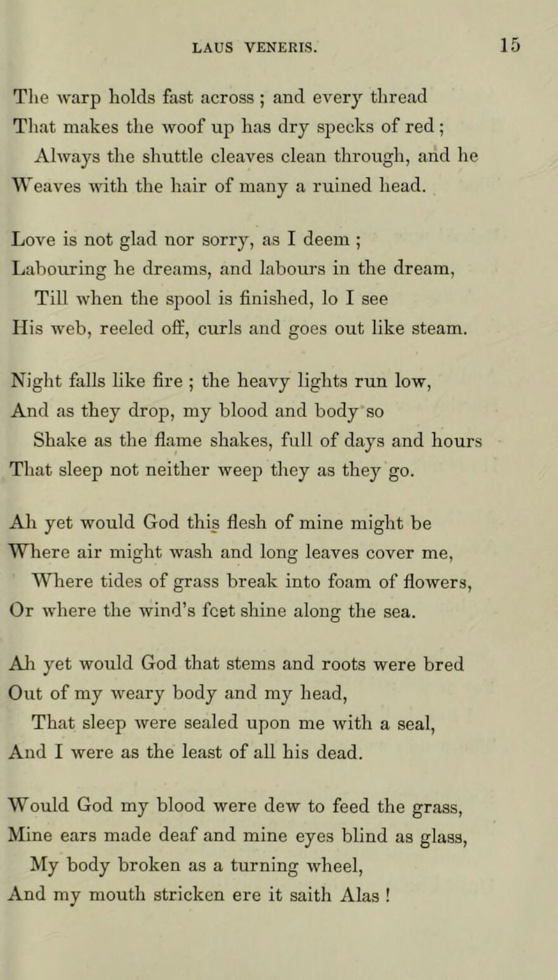 Tlie warp holds fast across ; and every thread That makes the woof up has dry specks of red; Always the shuttle cleaves clean through, and he Weaves with the hair of many a ruined head. Love is not glad nor sorry, as I deem ; Labouring he dreams, and labours in the dream. Till when the spool is finished, lo I see His web, reeled ofE, curls and goes out like steam. Night falls like fire ; the heavy lights run low. And as they drop, my blood and body so Shake as the flame shakes, full of days and hours That sleep not neither weep they as they go. Ah yet would God this flesh of mine might be Where air might wash and long leaves cover me. Where tides of grass break into foam of flowers. Or where the wind’s feet shine along the sea. All yet would God that stems and roots were bred Out of my weary body and my head. That sleep were sealed upon me ivith a seal. And I were as the least of all his dead. Would God my blood were dew to feed the grass, Mine ears made deaf and mine eyes blind as glass. My body broken as a turning wheel. And my mouth stricken ere it saith Alas !