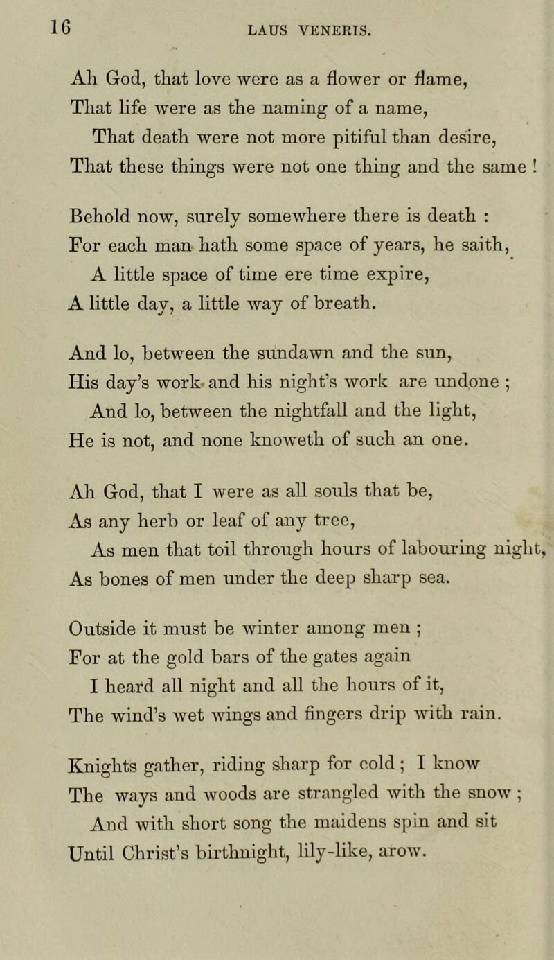 Ah God, that love were as a flower or flame, That life were as the naming of a name. That death were not more pitiful than desire. That these things were not one thing and the same ! Behold now, surely somewhere there is death : For each man hath some space of years, he saith, A little space of time ere time expire, A little day, a little way of breath. And lo, between the simdawn and the sun. His day’s work- and his night’s work are undone ; And lo, between the nightfall and the light. He is not, and none knoweth of such an one. Ah God, that I Avere as all souls that be, As any herb or leaf of any tree. As men that toil through hours of labouring night, As bones of men under the deep sharp sea. Outside it must be winter among men ; For at the gold bars of the gates again I heard all night and all the hours of it. The wind’s wet Avings and fingers drip Avith rain. Knights gather, riding sharp for cold; I know The ways and Avoods are strangled Avith the snoAV ; And Avith short song the maidens spin and sit Until Christ’s birthnight, lily-like, aroAV.